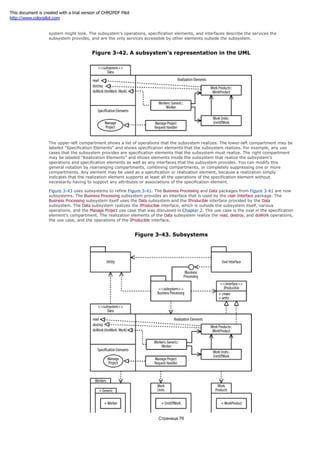 line into two compartments with a horizontal line. Figure 3-42 shows how a Data subsystem for our project management
system might look. The subsystem's operations, specification elements, and interfaces describe the services the
subsystem provides, and are the only services accessible by other elements outside the subsystem.
Figure 3-42. A subsystem's representation in the UML
The upper-left compartment shows a list of operations that the subsystem realizes. The lower-left compartment may be
labeled "Specification Elements" and shows specification elements that the subsystem realizes. For example, any use
cases that the subsystem provides are specification elements that the subsystem must realize. The right compartment
may be labeled "Realization Elements" and shows elements inside the subsystem that realize the subsystem's
operations and specification elements as well as any interfaces that the subsystem provides. You can modify this
general notation by rearranging compartments, combining compartments, or completely suppressing one or more
compartments. Any element may be used as a specification or realization element, because a realization simply
indicates that the realization element supports at least all the operations of the specification element without
necessarily having to support any attributes or associations of the specification element.
Figure 3-43 uses subsystems to refine Figure 3-41. The Business Processing and Data packages from Figure 3-41 are now
subsystems. The Business Processing subsystem provides an interface that is used by the User Interface package. The
Business Processing subsystem itself uses the Data subsystem and the IProducible interface provided by the Data
subsystem. The Data subsystem realizes the IProducible interface, which is outside the subsystem itself, various
operations, and the Manage Project use case that was discussed in Chapter 2. The use case is the oval in the specification
element's compartment. The realization elements of the Data subsystem realize the read, destroy, and doWork operations,
the use case, and the operations of the IProducible interface.
Figure 3-43. Subsystems
Страница 76
This document is created with a trial version of CHM2PDF Pilot
http://www.colorpilot.com
 