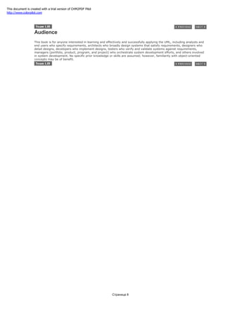 Audience
This book is for anyone interested in learning and effectively and successfully applying the UML, including analysts and
end users who specify requirements, architects who broadly design systems that satisfy requirements, designers who
detail designs, developers who implement designs, testers who verify and validate systems against requirements,
managers (portfolio, product, program, and project) who orchestrate system development efforts, and others involved
in system development. No specific prior knowledge or skills are assumed; however, familiarity with object-oriented
concepts may be of benefit.
Страница 8
This document is created with a trial version of CHM2PDF Pilot
http://www.colorpilot.com
 