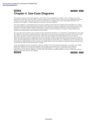 Chapter 4. Use-Case Diagrams
This chapter focuses on use-case diagrams, which depict the functionality of a system. First, I introduce use-case
diagrams and how they are used. Next, I discuss actors and use cases. Finally, I go over various relationships relating
to actors and use cases. Many details that were not fleshed out in Chapter 2 are more fully elaborated here, and
throughout the chapter I include suggestions relating to use-case diagrams.
Use-case modeling is a specialized type of structural modeling concerned with modeling the functionality of a system.
You usually apply use-case modeling during requirements activities to capture requirements that define what a system
should do. Use-case modeling typically starts early in a project and continues throughout a system development
process. It is usually done as a series of workshops between users and analysts of a system in which ideas can be
explored and requirements may be fleshed out over time.
As a use-case driven process uses use cases to plan and perform iterations, it is important to understand how use cases
are related to one another, including what use cases have in common, which use cases are options of other use cases,
and which use cases are similar to each other. Given that every project has limited resources, you can use this
information about use cases to determine how best to execute a project. Use cases that are common to two or more
other use cases need only be implemented once, and then they can be reused. Use cases that are options of other use
cases may be implemented at a later time, and use cases that are similar allow us to implement one use case that may
be reused. An understanding of how use cases are related allows users and analysts to negotiate and reach agreement
concerning the scope and requirements of a system.
A use-case diagram may be considered a "table of contents" for the functional requirements of a system. The details
behind each element on the use case diagram may be captured in textual form or using other UML modeling
techniques. All the use-case diagrams and their associated details for a specific system form the functional
requirements of the system. However, the UML does not provide any explicit guidance on how to capture the textual
details, but focuses more on the notation.
Страница 81
This document is created with a trial version of CHM2PDF Pilot
http://www.colorpilot.com
 