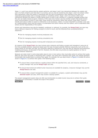 whether her username and password are valid.
Steps 1, 4, and 5 are actions that the system performs, and steps 2 and 3 are interactions between the system and
user. It is fairly simple to see that step 4 is an action, but you may be wondering why steps 1 and 5 are actions rather
than interactions, when the system is interacting with the user by presenting a user interface to the user or by
responding appropriately with a message window or something similar. Steps 1 and 5 are actions rather than
interactions because the system is simply taking action to show a user interface or a response message window that
the user can easily choose to ignore. However, if this were not a human user but another system that would receive
some communication to which it must reply, these would be interactions rather than actions. Quite often, trying to
classify each step as either an action or interaction is not necessary; rather, it is more important to consider a use case
as a dialog between actors and the system, to understand how actors interact with the system, and to understand what
actions are the responsibility of the system.
Actions and interactions may also be repeated, conditional, or optional. For example, the Manage Project use case may
have a behavior sequence for finding a project on which to work, and the following three succeeding behavior
sequences:
One for managing projects involving employees only
One for managing projects involving consultants only
One for managing projects involving both employees and consultants
An instance of the Manage Project use case involves actor instances and finding a project and managing it using one of
the three available behavior sequences based upon the type of project selected. Behavior sequences, such as the one
shown earlier for the login use case, are commonly captured in textual form, but may also be captured using behavioral
modeling techniques, as discussed in Part III. However, the UML does not provide any explicit guidance on how to
capture behavior sequences.
Because use cases result in some observable value to one or more actors, they must allow actors to achieve their goals.
After all, each actor has goals in interacting with a system. Use cases don't represent actor goals, but instead represent
functionality that enable actors to achieve their goals. For example, the use cases shown in Figure 4-3 enable the actors
shown in Figure 4-1 to achieve their goals in the following ways:
To ensure that a project delivers a quality product within the specified time, cost, and resource constraints, a
project manager may use the Manage Project use case.
To ensure that trained and skilled human resources are available for projects, a resource manager may use the
Manage Resource use case.
To ensure that a project management system is available for a project, a system administrator may use the
Administer System use case, which may involve a backup system.
The project management system does not offer any functionality to enable human resources to achieve their goals.
Note that such functionality is outside the scope of the system.
Страница 85
This document is created with a trial version of CHM2PDF Pilot
http://www.colorpilot.com
 