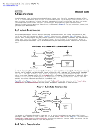 4.4 Dependencies
A model may have many use cases, so how do we organize the use cases that define what a system should do? And
how do we use this information about use cases to determine how best to execute a project while considering how use
cases are related to one another, including what some use cases might have in common, and also taking into account
use cases that are options of other use cases? Specialized types of dependencies, called include and extend
dependencies, address these questions; dependencies are discussed in Chapter 3. The next few sections discuss these
specialized types of dependencies.
4.4.1 Include Dependencies
Perhaps we wish to log the activities of project managers, resources managers, and system administrators as they
interact with the project management system. Figure 4-5 elaborates on the use cases in Figure 4-4 to show that the
activities of the project manager, resource managers, and system administrators are logged when they are performing
the use cases shown in the diagram. Thus, logging activities are common to these three use cases. We can use an
include dependency to address this type of situation by factoring out and reusing common behavior from multiple use
cases.
Figure 4-5. Use cases with common behavior
An include dependency from one use case (called the base use case) to another use case (called the inclusion use case)
indicates that the base use case will include or call the inclusion use case. A use case may include multiple use cases,
and it may be included in multiple use cases. An include dependency is shown as a dashed arrow from the base use
case to the inclusion use case marked with the include keyword. The base use case is responsible for identifying where
in its behavior sequence or at which step to include the inclusion use case. This identification is not done in the UML
diagram, but rather in the textual description of the base use case.
Figure 4-6 refines Figure 4-5 using include dependencies. The Log Activity use case is common to the Manage Project,
Manage Resource, and Administer System use cases, so it is factored out and included by these use cases.
Figure 4-6. Include dependencies
You can use an include dependency when a use case may be common to multiple other use cases and is therefore
factored out of the different use cases so that it may be reused. The Log Activity use case in Figure 4-6 is included in the
Manage Project, Manage Resource, and Administer System use cases. Consequently, you must analyze and develop that use
case before you develop the three use cases that depend on it.
4.4.2 Extend Dependencies
Страница 87
This document is created with a trial version of CHM2PDF Pilot
http://www.colorpilot.com
 