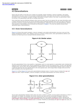 4.5 Generalizations
Actors may be similar in how they use a system; for example, project managers, resource managers, and system
administrators may log in and out of our project management system. Use cases may be similar in the functionality
provided to users; for example, a project manager may publish a project's status in two ways: by generating a report
to a printer or by generating a web site on a project web server.
Given that there may be similarities between actors and use cases, how do we organize the use cases that define what
a system should do? And how do we use the information about similarities between actors and use cases to determine
how best to execute a project? Specialized types of generalizations, called actor and use case generalizations, address
these questions. Generalizations are introduced and discussed in Chapter 3. The next two sections discuss these
specialized types of generalizations.
4.5.1 Actor Generalizations
Figure 4-10 shows that project managers, resource managers, and system administrators may log in and out of the
project management system. Thus, logging in and out is common to these actors. Actor generalizations address such
situations by factoring out and reusing similarities between actors.
Figure 4-10. Similar actors
An actor generalization from a more specific, or specialized, actor to a more general, or generalized, actor indicates that
instances of the more specific actor may be substituted for instances of the more general actor. An actor may specialize
multiple actors, and an actor may be specialized by multiple actors. An actor generalization between actors is shown as
a solid-line path from the more specific actor to the more general actor, with a large hollow triangle at the end of the
path connected to the more general actor.
Figure 4-11 refines Figure 4-10 using actor generalizations between actors. A human resource initiates the Login and
Logout use cases. Project managers, resource managers, and system administrators are human resources.
Figure 4-11. Actor generalizations
Use an actor generalization between actors when one actor is similar to another, but has specific interactions in which it
participates or initiates. For example, any human resource may log in and out, but project managers, resources
managers, and system administrators make more specialized use of the project management system. Because the
Project Manager, Resource Manager, and System Administrator actors are specialized Human Resource actors, they benefit from
the use cases in which the Human Resource actor is involved. Therefore, by developing the Login and Logout use cases, we
Страница 90
This document is created with a trial version of CHM2PDF Pilot
http://www.colorpilot.com
 