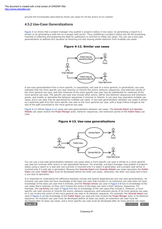 the use cases in which the Human Resource actor is involved. Therefore, by developing the Login and Logout use cases, we
provide the functionality described by those use cases for all the actors of our system.
4.5.2 Use-Case Generalizations
Figure 4-12 shows that a project manager may publish a project's status in two ways: by generating a report to a
printer or by generating a web site on a project web server. Thus, publishing a project's status and all the processing
involved in collecting and preparing the data for publication is common to these use cases. You can use a use-case
generalization to address this situation by factoring out and reusing similar behavior from multiple use cases.
Figure 4-12. Similar use cases
A use-case generalization from a more specific, or specialized, use case to a more general, or generalized, use case
indicates that the more specific use case receives or inherits the actors, behavior sequences, and extension points of
the more general use case, and that instances of the more specific use case may be substituted for instances of the
more general use case. The specific use case may include other actors, define new behavior sequences and extension
points, and modify or specialize the behavior sequences it receives or inherits. A use case may specialize multiple use
cases, and a use case may be specialized by multiple use cases. A use-case generalization between use cases is shown
as a solid-line path from the more specific use case to the more general use case, with a large hollow triangle at the
end of the path connected to the more general use case.
Figure 4-13 refines Figure 4-12 using use-case generalization between use cases. The Generate Report and Generate
Website use cases receive the Project Manager actor, behavior sequences, and extension points of the Publish Status use
case.
Figure 4-13. Use-case generalizations
You can use a use-case generalization between use cases when a more specific use case is similar to a more general
use case but involves other actors or has specialized behavior. For example, a project manager may publish a project's
status using a report or a web site, but a printer is involved only if a report is generated, and a project web server is
involved only if a web site is generated. Because the Generate Report and Generate Website use cases specialize the Publish
Status use case, Publish Status must be developed before the other use cases; otherwise, the other use cases won't have
a use case to specialize.
It is important to understand the difference between include and extend dependencies and use-case generalization. An
inclusion use case does not have knowledge of the base use case that includes it, an extension use case does not have
knowledge of the base use case that it extends, and the Maintain Activity use case in Figure 4-8 has no knowledge of the
use cases that it extends, so they can't involve the actors of the base use case in their behavior sequences. For
example, the Log Activity use case in Figure 4-6 has no knowledge of the use cases that include it. However, a more
specific use case receives or inherits the actors, behavior sequences, and extension points of its more general use case,
so it can involve the actors of the more general use case in its behavior sequence. For example, the Generate Report use
case in Figure 4-13 has knowledge of the Publish Status use case and may involve the Project Manager actor in its behavior
sequence. An inclusion use case must be developed before its base use cases, an extension use case must be
developed after its base use cases, and a more specific use case must be developed after its more general use cases.
Страница 91
This document is created with a trial version of CHM2PDF Pilot
http://www.colorpilot.com
 