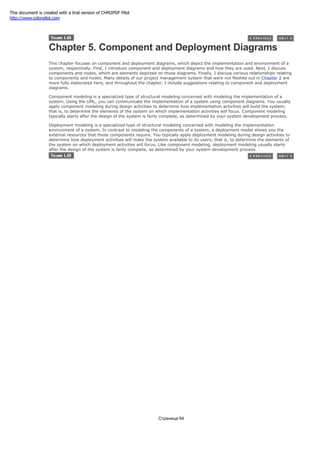 Chapter 5. Component and Deployment Diagrams
This chapter focuses on component and deployment diagrams, which depict the implementation and environment of a
system, respectively. First, I introduce component and deployment diagrams and how they are used. Next, I discuss
components and nodes, which are elements depicted on those diagrams. Finally, I discuss various relationships relating
to components and nodes. Many details of our project management system that were not fleshed out in Chapter 2 are
more fully elaborated here, and throughout the chapter, I include suggestions relating to component and deployment
diagrams.
Component modeling is a specialized type of structural modeling concerned with modeling the implementation of a
system. Using the UML, you can communicate the implementation of a system using component diagrams. You usually
apply component modeling during design activities to determine how implementation activities will build the system;
that is, to determine the elements of the system on which implementation activities will focus. Component modeling
typically starts after the design of the system is fairly complete, as determined by your system development process.
Deployment modeling is a specialized type of structural modeling concerned with modeling the implementation
environment of a system. In contrast to modeling the components of a system, a deployment model shows you the
external resources that those components require. You typically apply deployment modeling during design activities to
determine how deployment activities will make the system available to its users; that is, to determine the elements of
the system on which deployment activities will focus. Like component modeling, deployment modeling usually starts
after the design of the system is fairly complete, as determined by your system development process.
Страница 94
This document is created with a trial version of CHM2PDF Pilot
http://www.colorpilot.com
 