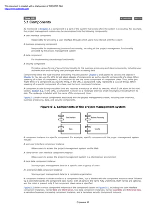 5.1 Components
As mentioned in Chapter 2, a component is a part of the system that exists when the system is executing. For example,
the project management system may be decomposed into the following components:
A user interface component
Responsible for providing a user interface through which users may interact with the system
A business-processing component
Responsible for implementing business functionality, including all the project management functionality
provided by the project management system
A data component
For implementing data storage functionality
A security component
Provides various forms of security functionality to the business-processing and data components, including user
authentication and verifying user privileges when accessing data
Components follow the type-instance dichotomy first discussed in Chapter 2 and applied to classes and objects in
Chapter 3. You can use the UML to talk about classes of components as well as specific components of a class. When
speaking of a class of components, it's customary to use the terms component or component class. Thus, while you
might think of a component as a specific thing, in the UML, a component really represents a class of things. When
speaking of a specific component of a class, use the term component instance.
A component exists during execution time and requires a resource on which to execute, which I talk about in the next
section, Section 5.2. In the UML, a component is shown as a rectangle with two small rectangles protruding from its
side. The rectangle is labeled with the name of the component class.
Figure 5-1 shows various components associated with the project management system, including user interface,
business-processing, data, and security components.
Figure 5-1. Components of the project management system
A component instance is a specific component. For example, specific components of the project management system
include:
A web user interface component instance
Allows users to access the project management system via the Web
A client/server user interface component instance
Allows users to access the project management system in a client/server environment
A local data component instance
Stores project management data for a specific user or group of users
An enterprise data component instance
Stores project management data for a complete organization
A component instance is shown similar to a component class, but is labeled with the component instance name followed
by a colon followed by the component class name, with all parts of the name fully underlined. Both names are optional,
and the colon is present only if the component class name is specified.
Figure 5-2 shows various component instances of the component classes in Figure 5-1, including two user interface
component instances, named Web and Client Server, two data component instances, named Local Data and Enterprise Data,
a nameless business processing component instance, and a nameless security component instance.
Страница 95
This document is created with a trial version of CHM2PDF Pilot
http://www.colorpilot.com
 