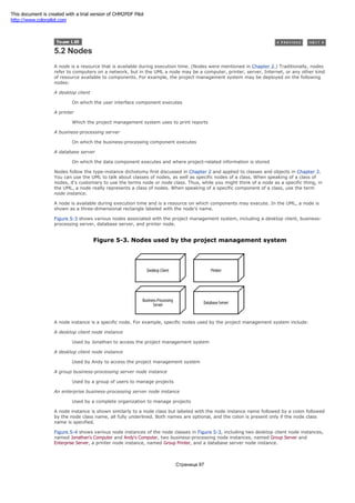 5.2 Nodes
A node is a resource that is available during execution time. (Nodes were mentioned in Chapter 2.) Traditionally, nodes
refer to computers on a network, but in the UML a node may be a computer, printer, server, Internet, or any other kind
of resource available to components. For example, the project management system may be deployed on the following
nodes:
A desktop client
On which the user interface component executes
A printer
Which the project management system uses to print reports
A business-processing server
On which the business-processing component executes
A database server
On which the data component executes and where project-related information is stored
Nodes follow the type-instance dichotomy first discussed in Chapter 2 and applied to classes and objects in Chapter 3.
You can use the UML to talk about classes of nodes, as well as specific nodes of a class. When speaking of a class of
nodes, it's customary to use the terms node or node class. Thus, while you might think of a node as a specific thing, in
the UML, a node really represents a class of nodes. When speaking of a specific component of a class, use the term
node instance.
A node is available during execution time and is a resource on which components may execute. In the UML, a node is
shown as a three-dimensional rectangle labeled with the node's name.
Figure 5-3 shows various nodes associated with the project management system, including a desktop client, business-
processing server, database server, and printer node.
Figure 5-3. Nodes used by the project management system
A node instance is a specific node. For example, specific nodes used by the project management system include:
A desktop client node instance
Used by Jonathan to access the project management system
A desktop client node instance
Used by Andy to access the project management system
A group business-processing server node instance
Used by a group of users to manage projects
An enterprise business-processing server node instance
Used by a complete organization to manage projects
A node instance is shown similarly to a node class but labeled with the node instance name followed by a colon followed
by the node class name, all fully underlined. Both names are optional, and the colon is present only if the node class
name is specified.
Figure 5-4 shows various node instances of the node classes in Figure 5-3, including two desktop client node instances,
named Jonathan's Computer and Andy's Computer, two business-processing node instances, named Group Server and
Enterprise Server, a printer node instance, named Group Printer, and a database server node instance.
Страница 97
This document is created with a trial version of CHM2PDF Pilot
http://www.colorpilot.com
 