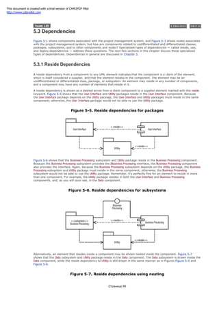 5.3 Dependencies
Figure 5-1 shows components associated with the project management system, and Figure 5-3 shows nodes associated
with the project management system, but how are components related to undifferentiated and differentiated classes,
packages, subsystems, and to other components and nodes? Specialized types of dependencies — called reside, use,
and deploy dependencies — address these questions. The next few sections in this chapter discuss these specialized
types of dependencies. Dependences in general are discussed in Chapter 3.
5.3.1 Reside Dependencies
A reside dependency from a component to any UML element indicates that the component is a client of the element,
which is itself considered a supplier, and that the element resides in the component. The element may be an
undifferentiated or differentiated class, package, or subsystem. An element may reside in any number of components,
and a component may have any number of elements that reside in it.
A reside dependency is shown as a dashed arrow from a client component to a supplier element marked with the reside
keyword. Figure 5-5 shows that the User Interface and Utility packages reside in the User Interface component. Because
the User Interface package depends on the Utility package, the User Interface and Utility packages must reside in the same
component; otherwise, the User Interface package would not be able to use the Utility package.
Figure 5-5. Reside dependencies for packages
Figure 5-6 shows that the Business Processing subsystem and Utility package reside in the Business Processing component.
Because the Business Processing subsystem provides the IBusiness Processing interface, the Business Processing component
also provides the interface. Again, because the Business Processing subsystem depends on the Utility package, the Business
Processing subsystem and Utility package must reside in the same component; otherwise, the Business Processing
subsystem would not be able to use the Utility package. Remember, it's perfectly fine for an element to reside in more
than one component. For example, the Utility package resides in both the User Interface and Business Processing
components, and, as you will soon see, in the Data component.
Figure 5-6. Reside dependencies for subsystems
Alternatively, an element that resides inside a component may be shown nested inside the component. Figure 5-7
shows that the Data subsystem and Utility package reside in the Data component. The Data subsystem is drawn inside the
Data component, while the reside dependency to Utility is still drawn in the same manner as in Figures Figure 5-5 and
Figure 5-6.
Figure 5-7. Reside dependencies using nesting
Страница 99
This document is created with a trial version of CHM2PDF Pilot
http://www.colorpilot.com
 