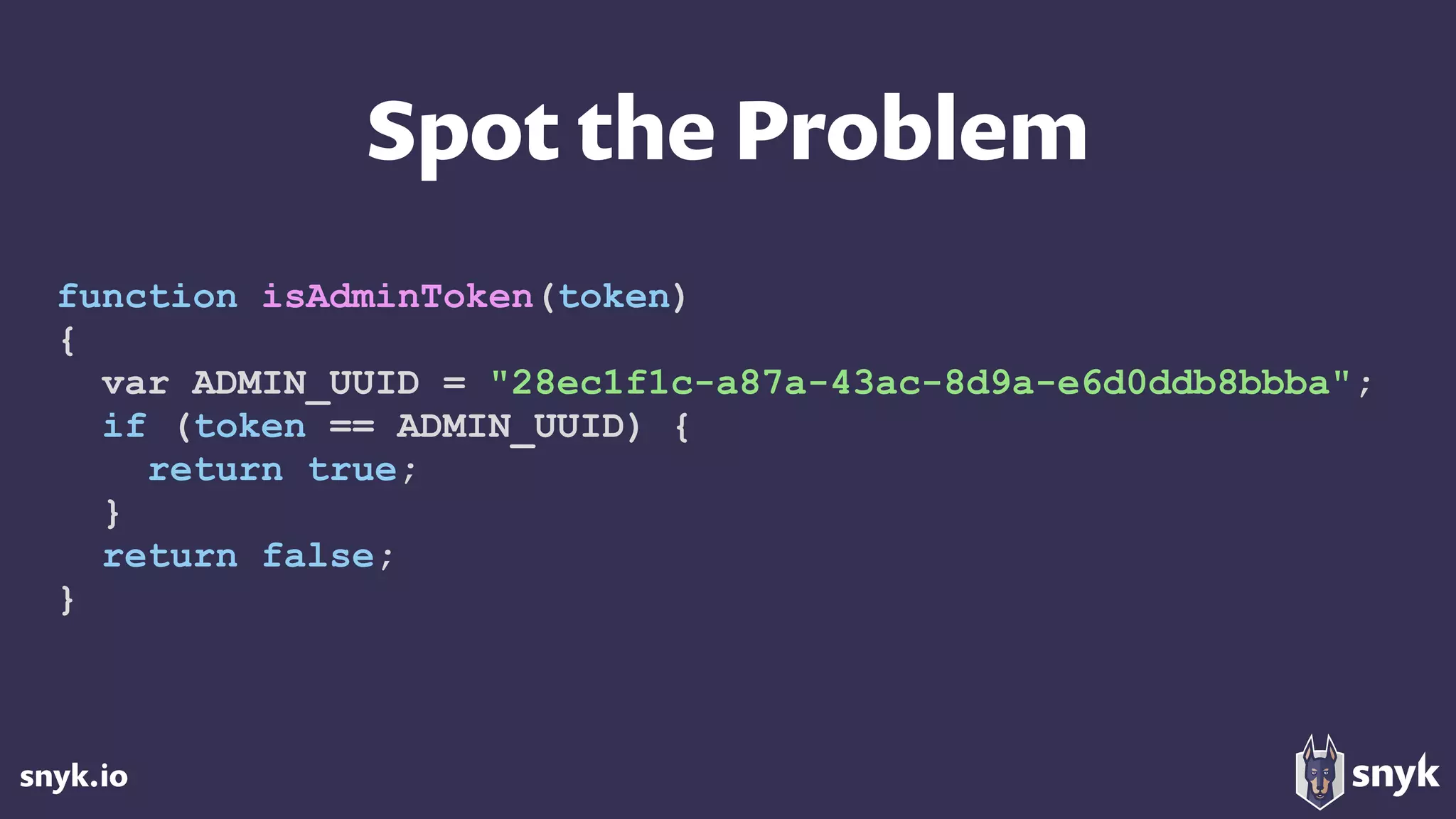 snyk.io
Spot the Problem
function isAdminToken(token)
{
var ADMIN_UUID = "28ec1f1c-a87a-43ac-8d9a-e6d0ddb8bbba";
if (token == ADMIN_UUID) {
return true;
}
return false;
}
 