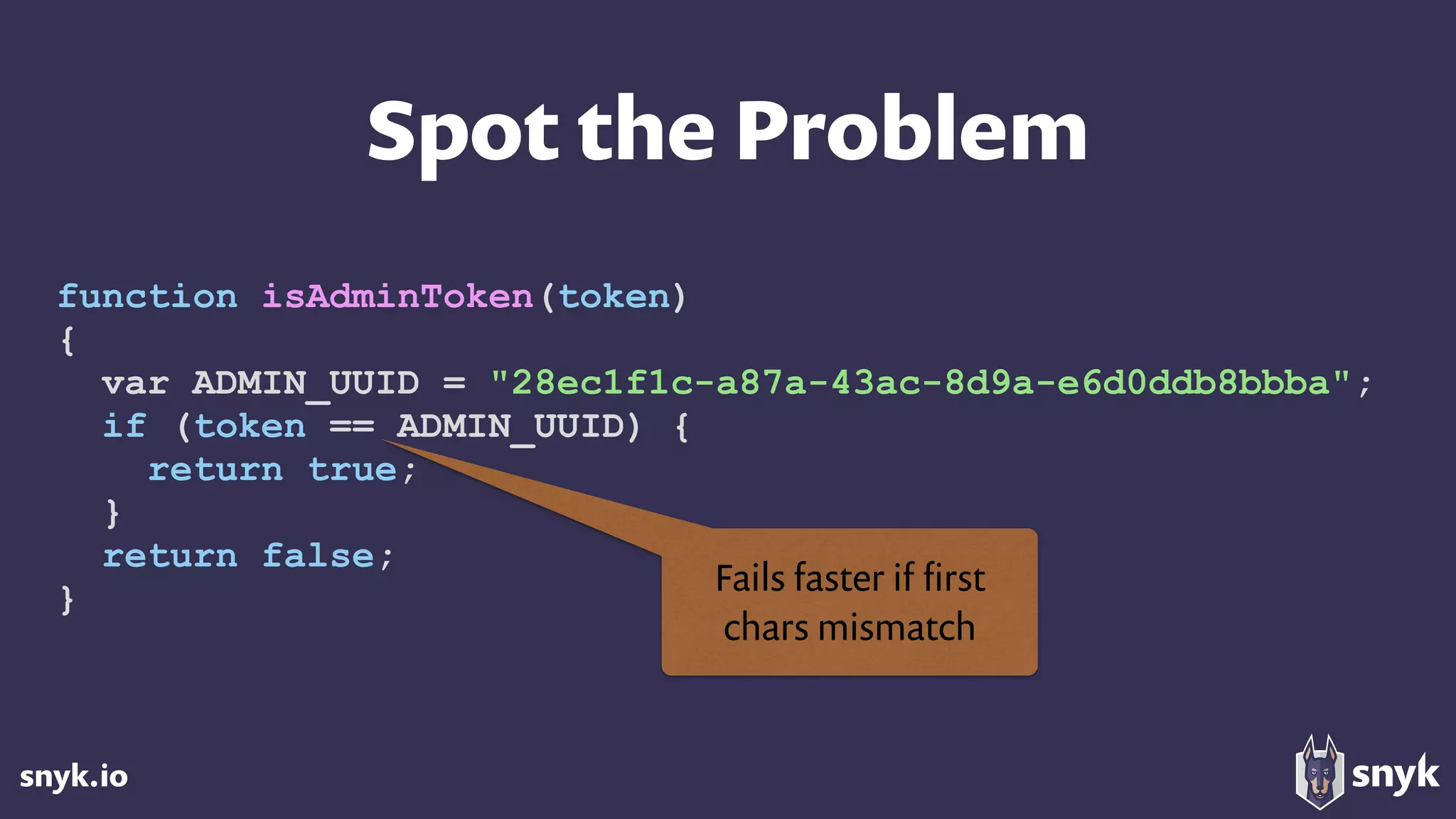 snyk.io
Spot the Problem
function isAdminToken(token)
{
var ADMIN_UUID = "28ec1f1c-a87a-43ac-8d9a-e6d0ddb8bbba";
if (token == ADMIN_UUID) {
return true;
}
return false;
}
Fails faster if ﬁrst  
chars mismatch
 