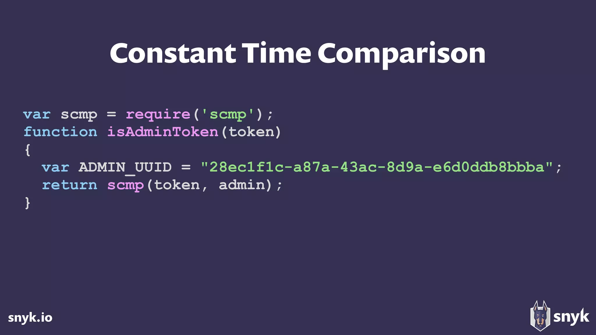 snyk.io
Constant Time Comparison
var scmp = require('scmp');
function isAdminToken(token)
{
var ADMIN_UUID = "28ec1f1c-a87a-43ac-8d9a-e6d0ddb8bbba";
return scmp(token, admin);
}
 