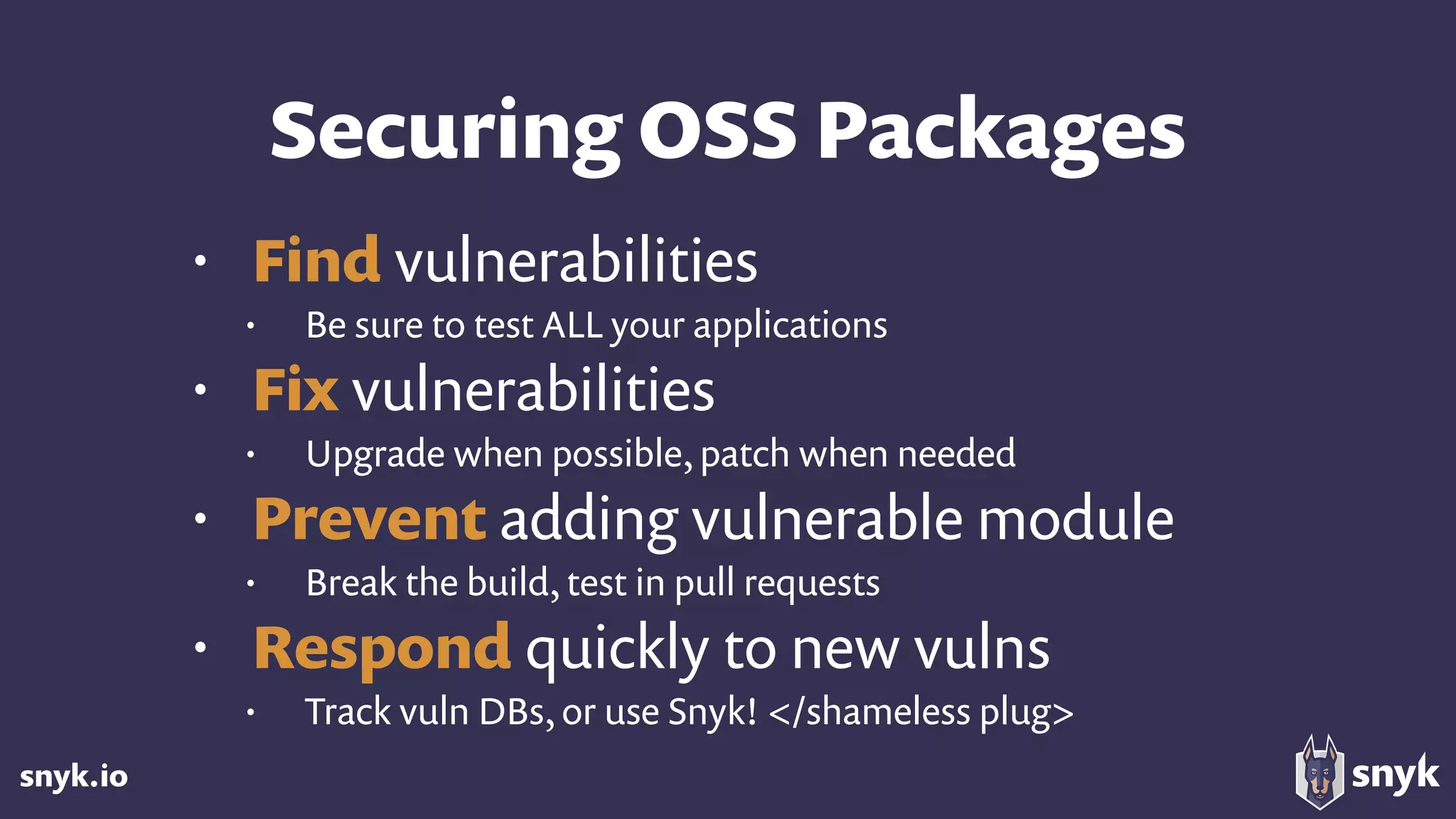 snyk.io
Securing OSS Packages
• Find vulnerabilities
• Be sure to test ALL your applications
• Fix vulnerabilities
• Upgrade when possible, patch when needed
• Prevent adding vulnerable module
• Break the build, test in pull requests
• Respond quickly to new vulns
• Track vuln DBs, or use Snyk! </shameless plug>
 