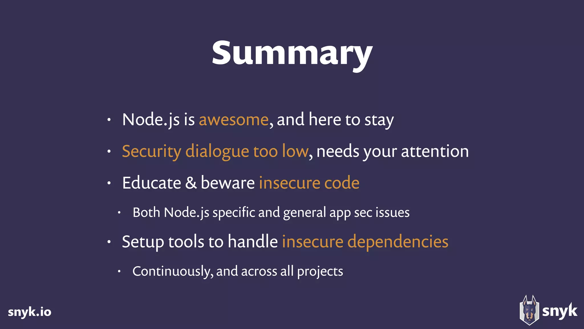 snyk.io
Summary
• Node.js is awesome, and here to stay
• Security dialogue too low, needs your attention
• Educate & beware insecure code
• Both Node.js speciﬁc and general app sec issues
• Setup tools to handle insecure dependencies
• Continuously, and across all projects
 