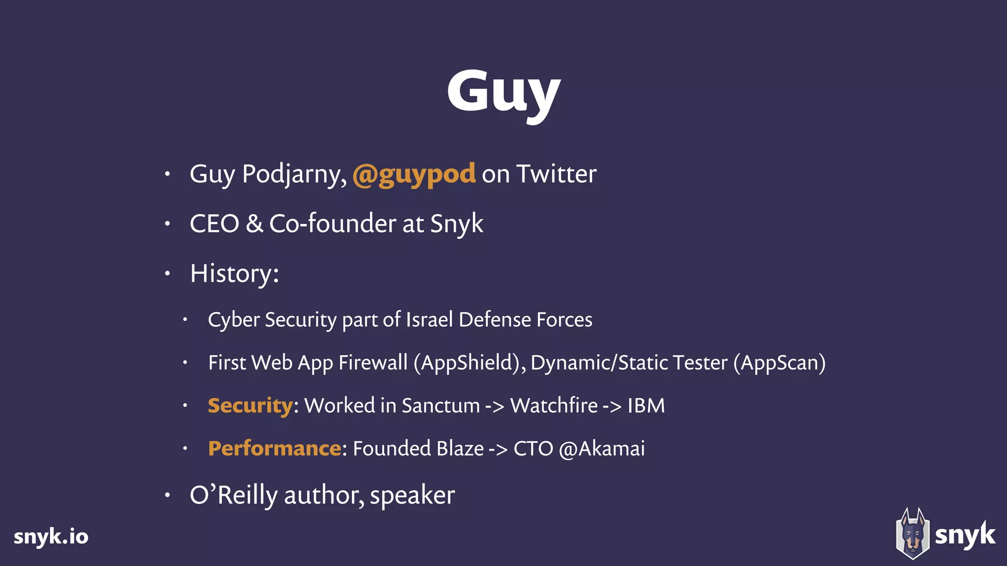 snyk.io
Guy
• Guy Podjarny, @guypod on Twitter
• CEO & Co-founder at Snyk
• History:
• Cyber Security part of Israel Defense Forces
• First Web App Firewall (AppShield), Dynamic/Static Tester (AppScan)
• Security: Worked in Sanctum -> Watchﬁre -> IBM
• Performance: Founded Blaze -> CTO @Akamai
• O’Reilly author, speaker
 