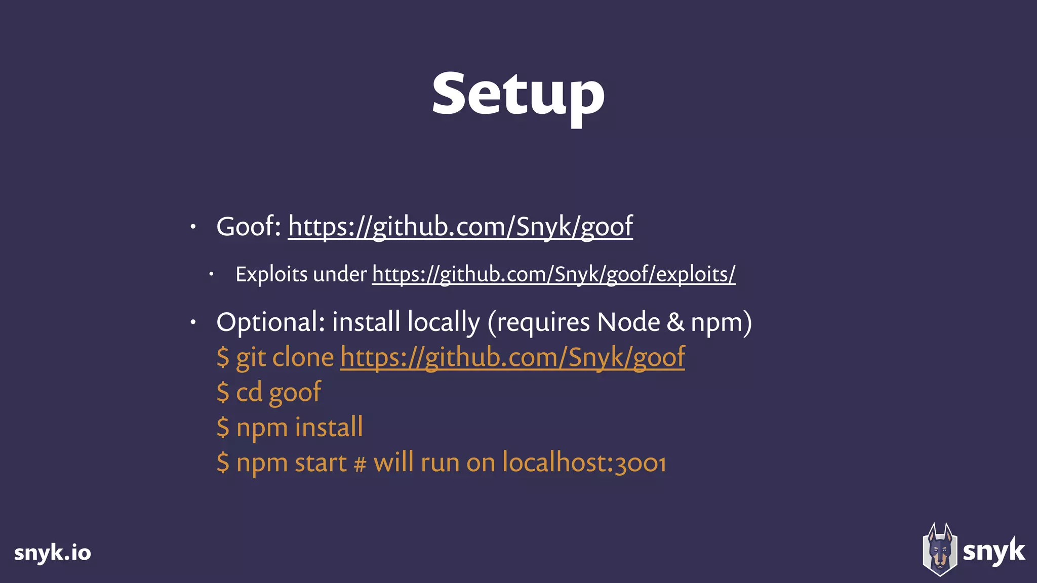snyk.io
Setup
• Goof: https://github.com/Snyk/goof
• Exploits under https://github.com/Snyk/goof/exploits/
• Optional: install locally (requires Node & npm) 
$ git clone https://github.com/Snyk/goof 
$ cd goof 
$ npm install 
$ npm start # will run on localhost:3001
 