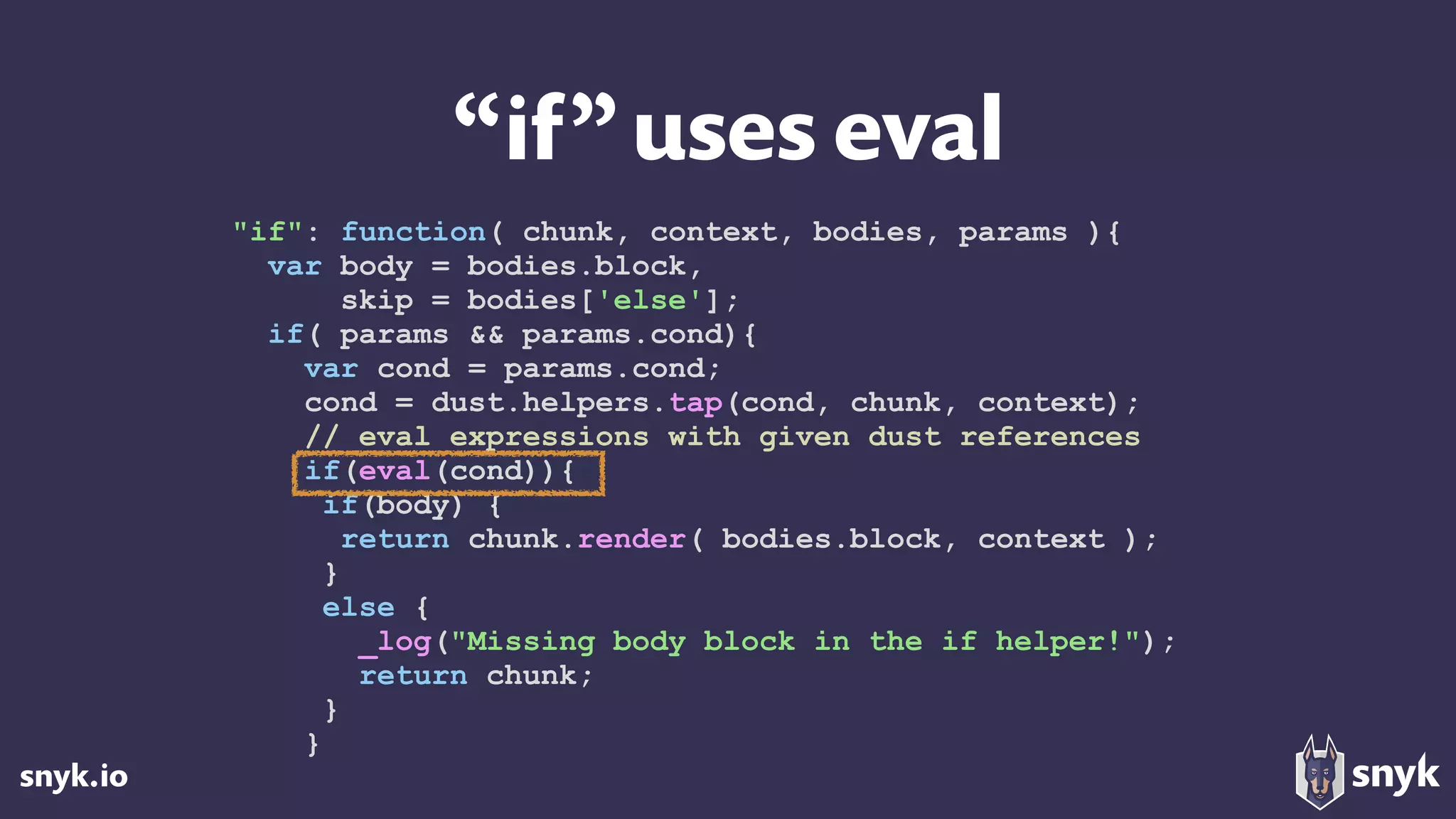 snyk.io
“if”uses eval
"if": function( chunk, context, bodies, params ){
var body = bodies.block,
skip = bodies['else'];
if( params && params.cond){
var cond = params.cond;
cond = dust.helpers.tap(cond, chunk, context);
// eval expressions with given dust references
if(eval(cond)){
if(body) {
return chunk.render( bodies.block, context );
}
else {
_log("Missing body block in the if helper!");
return chunk;
}
}
 