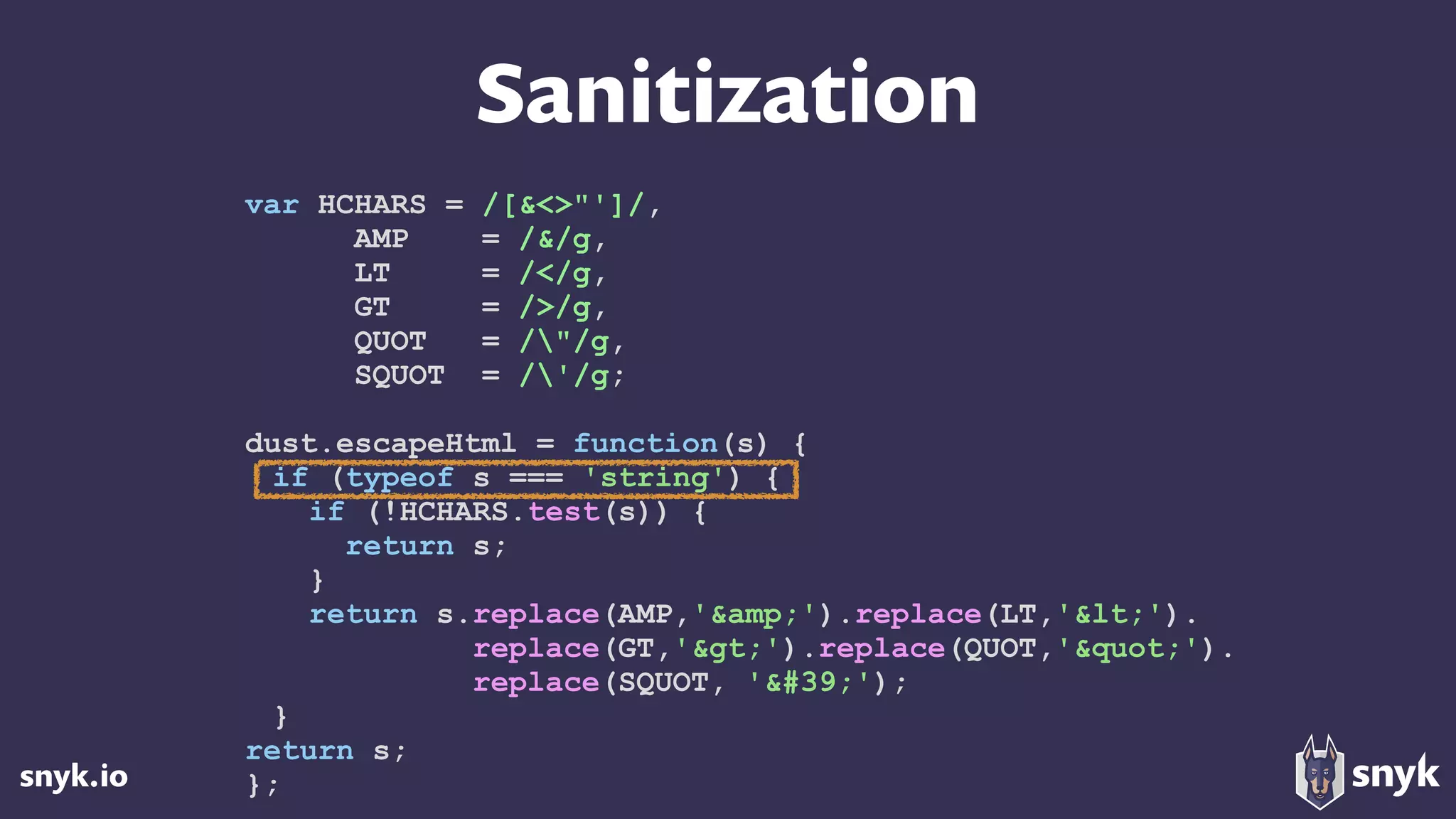 snyk.io
Sanitization
var HCHARS = /[&<>"']/,
AMP = /&/g,
LT = /</g,
GT = />/g,
QUOT = /"/g,
SQUOT = /'/g;
dust.escapeHtml = function(s) {
if (typeof s === 'string') {
if (!HCHARS.test(s)) {
return s;
}
return s.replace(AMP,'&amp;').replace(LT,'&lt;'). 
replace(GT,'&gt;').replace(QUOT,'&quot;'). 
replace(SQUOT, '&#39;');
}
return s;
};
 