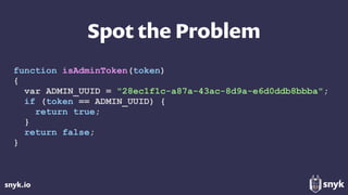 snyk.io
Spot the Problem
function isAdminToken(token)
{
var ADMIN_UUID = "28ec1f1c-a87a-43ac-8d9a-e6d0ddb8bbba";
if (token == ADMIN_UUID) {
return true;
}
return false;
}
 