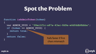 snyk.io
Spot the Problem
function isAdminToken(token)
{
var ADMIN_UUID = "28ec1f1c-a87a-43ac-8d9a-e6d0ddb8bbba";
if (token == ADMIN_UUID) {
return true;
}
return false;
}
Fails faster if ﬁrst  
chars mismatch
 