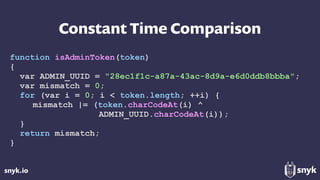 snyk.io
Constant Time Comparison
function isAdminToken(token)
{
var ADMIN_UUID = "28ec1f1c-a87a-43ac-8d9a-e6d0ddb8bbba";
var mismatch = 0;
for (var i = 0; i < token.length; ++i) {
mismatch |= (token.charCodeAt(i) ^
ADMIN_UUID.charCodeAt(i));
}
return mismatch;
}
 