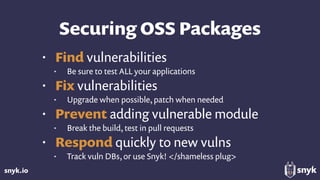 snyk.io
Securing OSS Packages
• Find vulnerabilities
• Be sure to test ALL your applications
• Fix vulnerabilities
• Upgrade when possible, patch when needed
• Prevent adding vulnerable module
• Break the build, test in pull requests
• Respond quickly to new vulns
• Track vuln DBs, or use Snyk! </shameless plug>
 