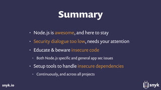 snyk.io
Summary
• Node.js is awesome, and here to stay
• Security dialogue too low, needs your attention
• Educate & beware insecure code
• Both Node.js speciﬁc and general app sec issues
• Setup tools to handle insecure dependencies
• Continuously, and across all projects
 