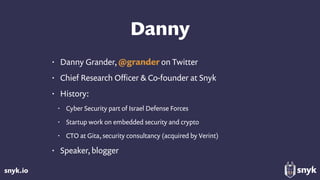 snyk.io
Danny
• Danny Grander, @grander on Twitter
• Chief Research Oﬃcer & Co-founder at Snyk
• History:
• Cyber Security part of Israel Defense Forces
• Startup work on embedded security and crypto
• CTO at Gita, security consultancy (acquired by Verint)
• Speaker, blogger
 