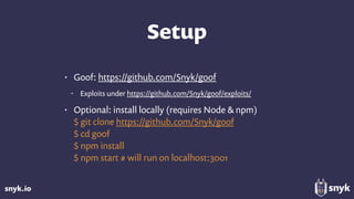 snyk.io
Setup
• Goof: https://github.com/Snyk/goof
• Exploits under https://github.com/Snyk/goof/exploits/
• Optional: install locally (requires Node & npm) 
$ git clone https://github.com/Snyk/goof 
$ cd goof 
$ npm install 
$ npm start # will run on localhost:3001
 