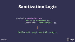 snyk.io
Sanitization Logic
nunjucks.renderString(
'Hello {{ username }}’,
{username: '<s>Matt</s>' });
Hello &lt;s&gt;Matt&lt;s&gt;
 