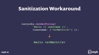 snyk.io
Sanitization Workaround
nunjucks.renderString(
'Hello {{ username }}’,
{username: [‘<s>Matt</s>’] });
Hello <s>Matt</s>
 