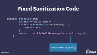 snyk.io
Fixed Sanitization Code
escape: function(str) {
if(str == null) str = '';
if(str instanceof r.SafeString) {
return str;
}
return r.markSafe(lib.escape(str.toString()));
},
Always returns a string
 