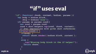 snyk.io
“if”uses eval
"if": function( chunk, context, bodies, params ){
var body = bodies.block,
skip = bodies['else'];
if( params && params.cond){
var cond = params.cond;
cond = dust.helpers.tap(cond, chunk, context);
// eval expressions with given dust references
if(eval(cond)){
if(body) {
return chunk.render( bodies.block, context );
}
else {
_log("Missing body block in the if helper!");
return chunk;
}
}
 
