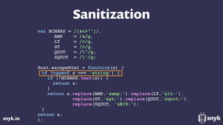 snyk.io
Sanitization
var HCHARS = /[&<>"']/,
AMP = /&/g,
LT = /</g,
GT = />/g,
QUOT = /"/g,
SQUOT = /'/g;
dust.escapeHtml = function(s) {
if (typeof s === 'string') {
if (!HCHARS.test(s)) {
return s;
}
return s.replace(AMP,'&amp;').replace(LT,'&lt;'). 
replace(GT,'&gt;').replace(QUOT,'&quot;'). 
replace(SQUOT, '&#39;');
}
return s;
};
 