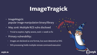 snyk.io
ImageTragick
• ImageMagick: 
popular image manipulation binary/library
• May 2016: Multiple RCE vulns disclosed
• Trivial to exploit, highly severe, took >1 week to ﬁx
• Primary vulnerability:
• Images are declared as one format, but auto-detected as SVG
• SVG processing holds multiple remote command execution
 