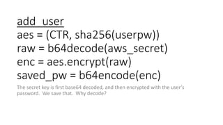 add_user
aes = (CTR, sha256(userpw))
raw = b64decode(aws_secret)
enc = aes.encrypt(raw)
saved_pw = b64encode(enc)
The secr...