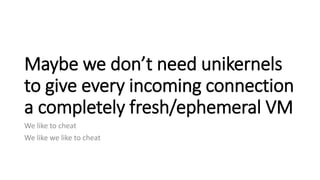 Maybe we don’t need unikernels
to give every incoming connection
a completely fresh/ephemeral VM
We like to cheat
We like ...