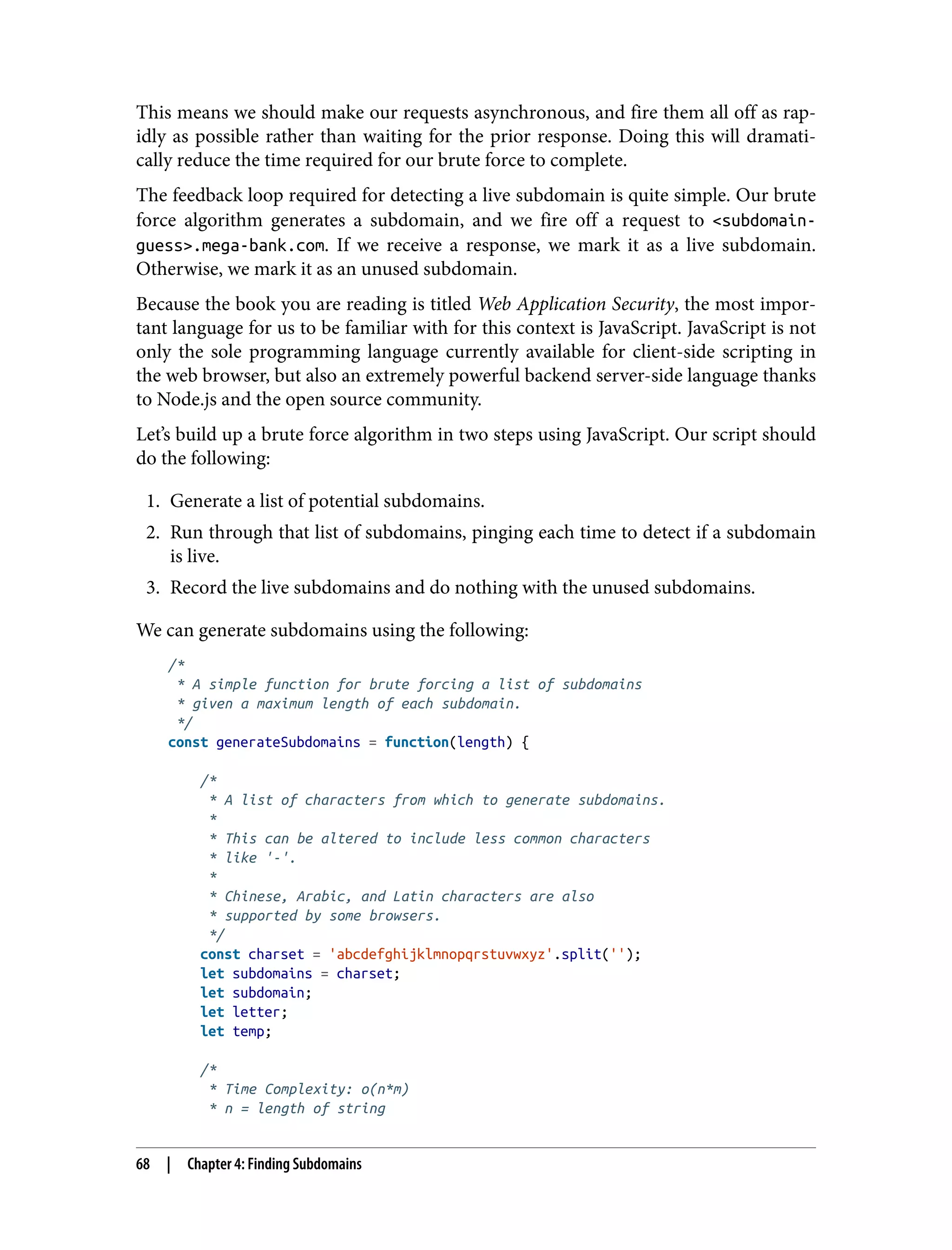This means we should make our requests asynchronous, and fire them all off as rap‐ idly as possible rather than waiting for the prior response. Doing this will dramati‐ cally reduce the time required for our brute force to complete. The feedback loop required for detecting a live subdomain is quite simple. Our brute force algorithm generates a subdomain, and we fire off a request to <subdomain- guess>.mega-bank.com. If we receive a response, we mark it as a live subdomain. Otherwise, we mark it as an unused subdomain. Because the book you are reading is titled Web Application Security, the most impor‐ tant language for us to be familiar with for this context is JavaScript. JavaScript is not only the sole programming language currently available for client-side scripting in the web browser, but also an extremely powerful backend server-side language thanks to Node.js and the open source community. Let’s build up a brute force algorithm in two steps using JavaScript. Our script should do the following: 1. Generate a list of potential subdomains. 2. Run through that list of subdomains, pinging each time to detect if a subdomain is live. 3. Record the live subdomains and do nothing with the unused subdomains. We can generate subdomains using the following: /* * A simple function for brute forcing a list of subdomains * given a maximum length of each subdomain. */ const generateSubdomains = function(length) { /* * A list of characters from which to generate subdomains. * * This can be altered to include less common characters * like '-'. * * Chinese, Arabic, and Latin characters are also * supported by some browsers. */ const charset = 'abcdefghijklmnopqrstuvwxyz'.split(''); let subdomains = charset; let subdomain; let letter; let temp; /* * Time Complexity: o(n*m) * n = length of string 68 | Chapter 4: Finding Subdomains 