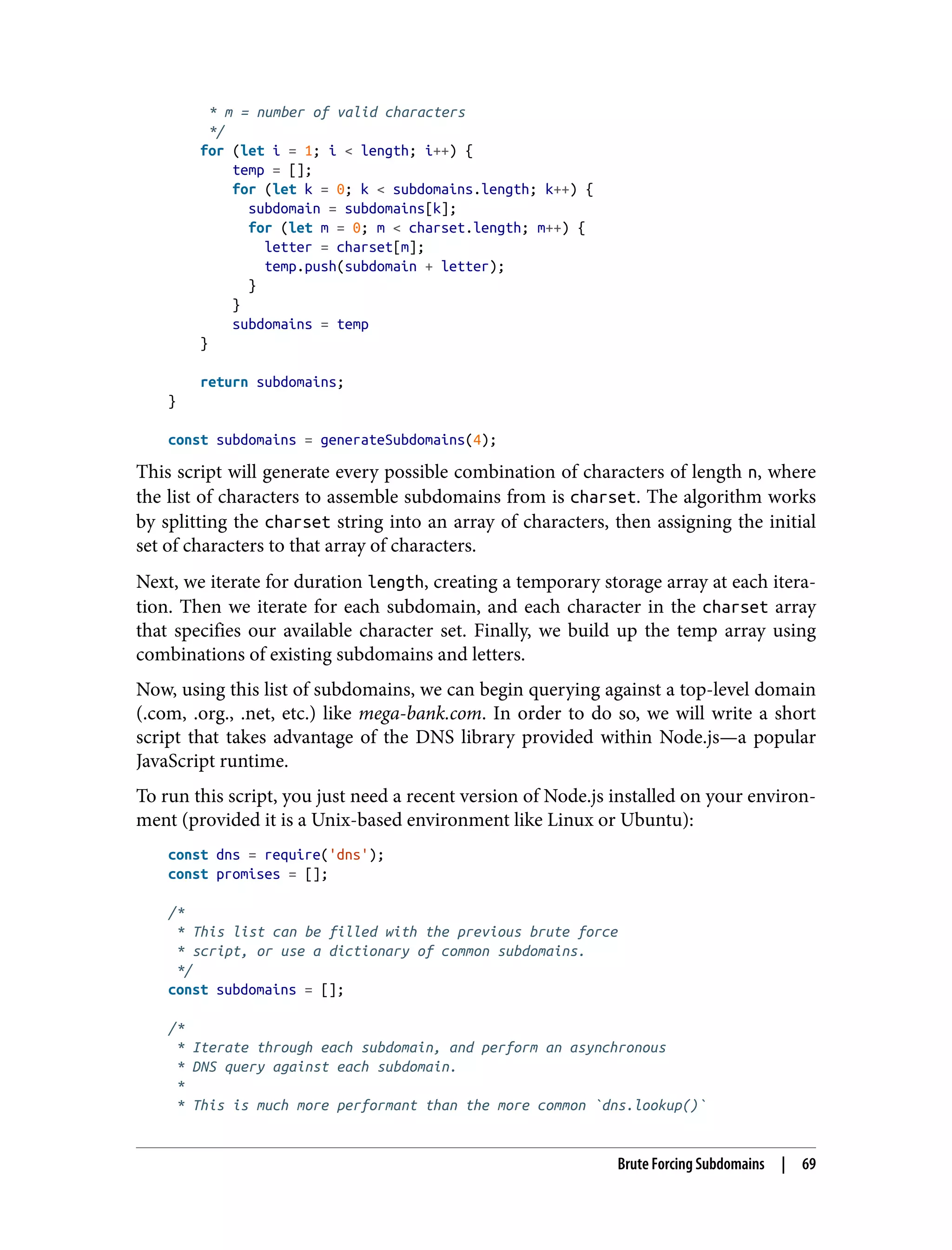 * m = number of valid characters */ for (let i = 1; i < length; i++) { temp = []; for (let k = 0; k < subdomains.length; k++) { subdomain = subdomains[k]; for (let m = 0; m < charset.length; m++) { letter = charset[m]; temp.push(subdomain + letter); } } subdomains = temp } return subdomains; } const subdomains = generateSubdomains(4); This script will generate every possible combination of characters of length n, where the list of characters to assemble subdomains from is charset. The algorithm works by splitting the charset string into an array of characters, then assigning the initial set of characters to that array of characters. Next, we iterate for duration length, creating a temporary storage array at each itera‐ tion. Then we iterate for each subdomain, and each character in the charset array that specifies our available character set. Finally, we build up the temp array using combinations of existing subdomains and letters. Now, using this list of subdomains, we can begin querying against a top-level domain (.com, .org., .net, etc.) like mega-bank.com. In order to do so, we will write a short script that takes advantage of the DNS library provided within Node.js—a popular JavaScript runtime. To run this script, you just need a recent version of Node.js installed on your environ‐ ment (provided it is a Unix-based environment like Linux or Ubuntu): const dns = require('dns'); const promises = []; /* * This list can be filled with the previous brute force * script, or use a dictionary of common subdomains. */ const subdomains = []; /* * Iterate through each subdomain, and perform an asynchronous * DNS query against each subdomain. * * This is much more performant than the more common `dns.lookup()` Brute Forcing Subdomains | 69 