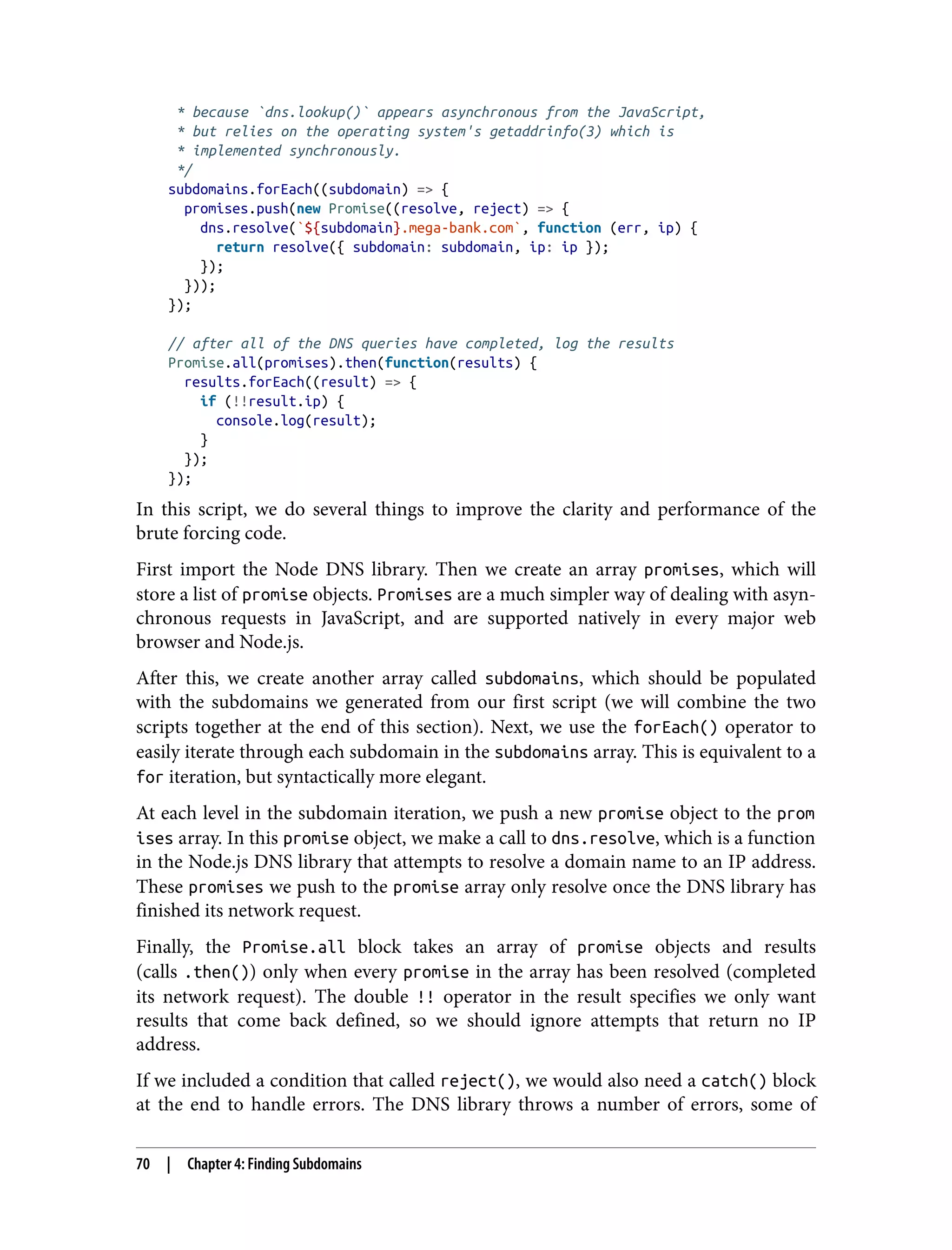* because `dns.lookup()` appears asynchronous from the JavaScript, * but relies on the operating system's getaddrinfo(3) which is * implemented synchronously. */ subdomains.forEach((subdomain) => { promises.push(new Promise((resolve, reject) => { dns.resolve(`${subdomain}.mega-bank.com`, function (err, ip) { return resolve({ subdomain: subdomain, ip: ip }); }); })); }); // after all of the DNS queries have completed, log the results Promise.all(promises).then(function(results) { results.forEach((result) => { if (!!result.ip) { console.log(result); } }); }); In this script, we do several things to improve the clarity and performance of the brute forcing code. First import the Node DNS library. Then we create an array promises, which will store a list of promise objects. Promises are a much simpler way of dealing with asyn‐ chronous requests in JavaScript, and are supported natively in every major web browser and Node.js. After this, we create another array called subdomains, which should be populated with the subdomains we generated from our first script (we will combine the two scripts together at the end of this section). Next, we use the forEach() operator to easily iterate through each subdomain in the subdomains array. This is equivalent to a for iteration, but syntactically more elegant. At each level in the subdomain iteration, we push a new promise object to the prom ises array. In this promise object, we make a call to dns.resolve, which is a function in the Node.js DNS library that attempts to resolve a domain name to an IP address. These promises we push to the promise array only resolve once the DNS library has finished its network request. Finally, the Promise.all block takes an array of promise objects and results (calls .then()) only when every promise in the array has been resolved (completed its network request). The double !! operator in the result specifies we only want results that come back defined, so we should ignore attempts that return no IP address. If we included a condition that called reject(), we would also need a catch() block at the end to handle errors. The DNS library throws a number of errors, some of 70 | Chapter 4: Finding Subdomains 