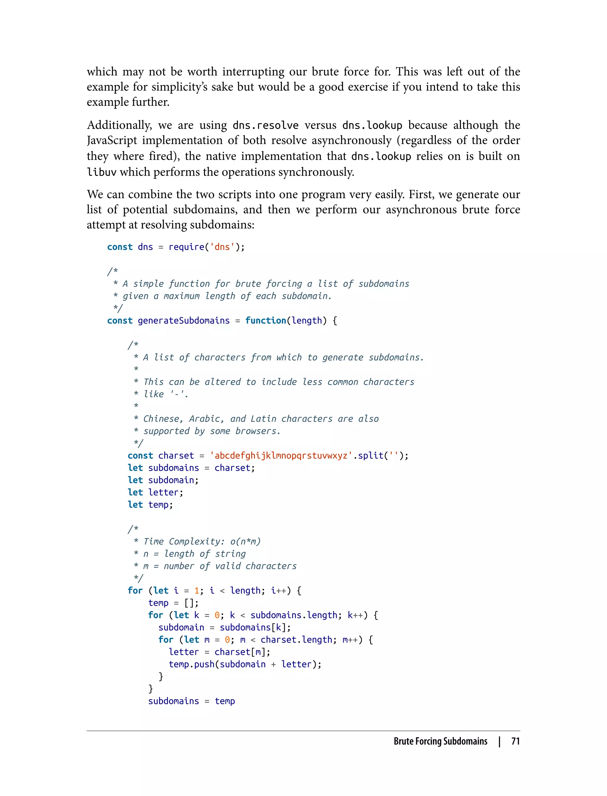 which may not be worth interrupting our brute force for. This was left out of the example for simplicity’s sake but would be a good exercise if you intend to take this example further. Additionally, we are using dns.resolve versus dns.lookup because although the JavaScript implementation of both resolve asynchronously (regardless of the order they where fired), the native implementation that dns.lookup relies on is built on libuv which performs the operations synchronously. We can combine the two scripts into one program very easily. First, we generate our list of potential subdomains, and then we perform our asynchronous brute force attempt at resolving subdomains: const dns = require('dns'); /* * A simple function for brute forcing a list of subdomains * given a maximum length of each subdomain. */ const generateSubdomains = function(length) { /* * A list of characters from which to generate subdomains. * * This can be altered to include less common characters * like '-'. * * Chinese, Arabic, and Latin characters are also * supported by some browsers. */ const charset = 'abcdefghijklmnopqrstuvwxyz'.split(''); let subdomains = charset; let subdomain; let letter; let temp; /* * Time Complexity: o(n*m) * n = length of string * m = number of valid characters */ for (let i = 1; i < length; i++) { temp = []; for (let k = 0; k < subdomains.length; k++) { subdomain = subdomains[k]; for (let m = 0; m < charset.length; m++) { letter = charset[m]; temp.push(subdomain + letter); } } subdomains = temp Brute Forcing Subdomains | 71 