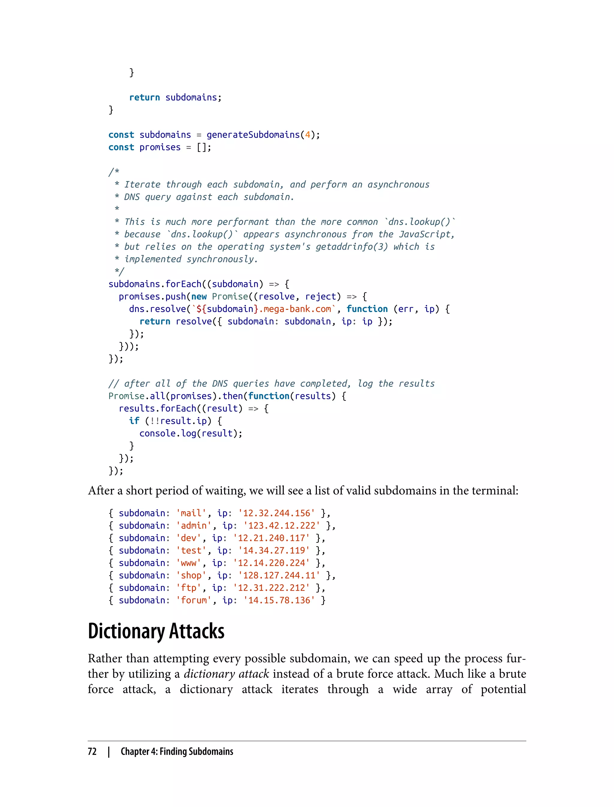 } return subdomains; } const subdomains = generateSubdomains(4); const promises = []; /* * Iterate through each subdomain, and perform an asynchronous * DNS query against each subdomain. * * This is much more performant than the more common `dns.lookup()` * because `dns.lookup()` appears asynchronous from the JavaScript, * but relies on the operating system's getaddrinfo(3) which is * implemented synchronously. */ subdomains.forEach((subdomain) => { promises.push(new Promise((resolve, reject) => { dns.resolve(`${subdomain}.mega-bank.com`, function (err, ip) { return resolve({ subdomain: subdomain, ip: ip }); }); })); }); // after all of the DNS queries have completed, log the results Promise.all(promises).then(function(results) { results.forEach((result) => { if (!!result.ip) { console.log(result); } }); }); After a short period of waiting, we will see a list of valid subdomains in the terminal: { subdomain: 'mail', ip: '12.32.244.156' }, { subdomain: 'admin', ip: '123.42.12.222' }, { subdomain: 'dev', ip: '12.21.240.117' }, { subdomain: 'test', ip: '14.34.27.119' }, { subdomain: 'www', ip: '12.14.220.224' }, { subdomain: 'shop', ip: '128.127.244.11' }, { subdomain: 'ftp', ip: '12.31.222.212' }, { subdomain: 'forum', ip: '14.15.78.136' } Dictionary Attacks Rather than attempting every possible subdomain, we can speed up the process fur‐ ther by utilizing a dictionary attack instead of a brute force attack. Much like a brute force attack, a dictionary attack iterates through a wide array of potential 72 | Chapter 4: Finding Subdomains 