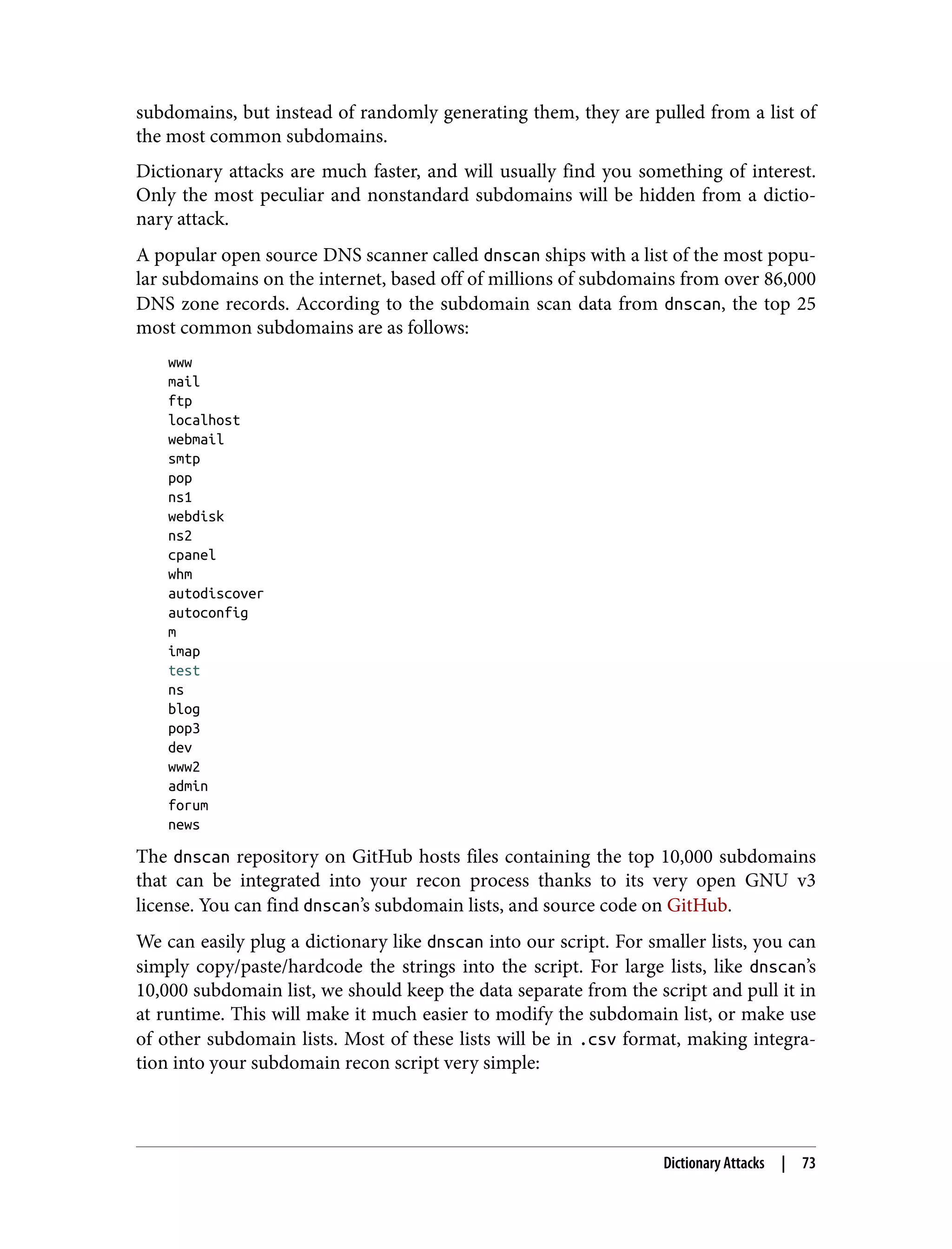 subdomains, but instead of randomly generating them, they are pulled from a list of the most common subdomains. Dictionary attacks are much faster, and will usually find you something of interest. Only the most peculiar and nonstandard subdomains will be hidden from a dictio‐ nary attack. A popular open source DNS scanner called dnscan ships with a list of the most popu‐ lar subdomains on the internet, based off of millions of subdomains from over 86,000 DNS zone records. According to the subdomain scan data from dnscan, the top 25 most common subdomains are as follows: www mail ftp localhost webmail smtp pop ns1 webdisk ns2 cpanel whm autodiscover autoconfig m imap test ns blog pop3 dev www2 admin forum news The dnscan repository on GitHub hosts files containing the top 10,000 subdomains that can be integrated into your recon process thanks to its very open GNU v3 license. You can find dnscan’s subdomain lists, and source code on GitHub. We can easily plug a dictionary like dnscan into our script. For smaller lists, you can simply copy/paste/hardcode the strings into the script. For large lists, like dnscan’s 10,000 subdomain list, we should keep the data separate from the script and pull it in at runtime. This will make it much easier to modify the subdomain list, or make use of other subdomain lists. Most of these lists will be in .csv format, making integra‐ tion into your subdomain recon script very simple: Dictionary Attacks | 73 