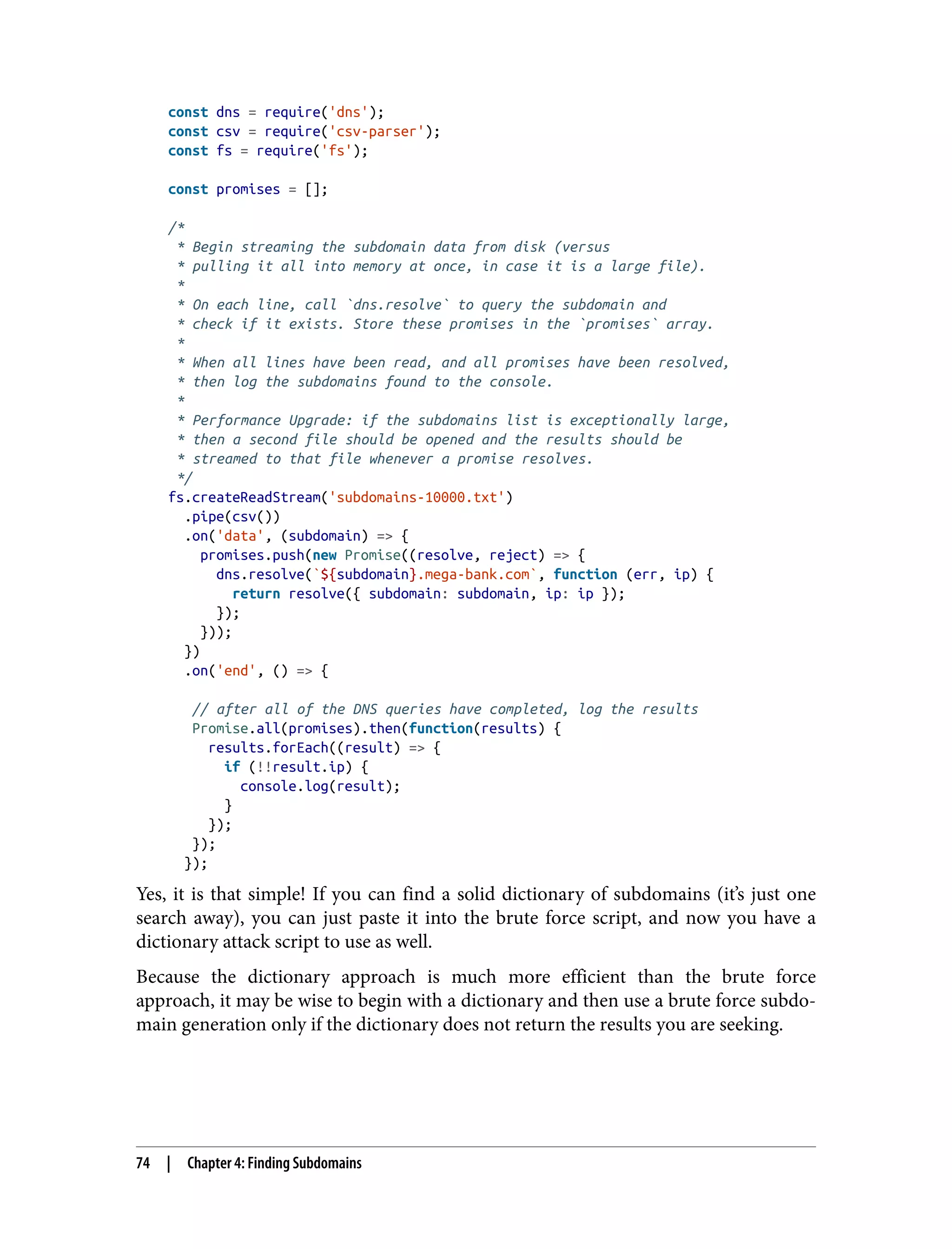 const dns = require('dns'); const csv = require('csv-parser'); const fs = require('fs'); const promises = []; /* * Begin streaming the subdomain data from disk (versus * pulling it all into memory at once, in case it is a large file). * * On each line, call `dns.resolve` to query the subdomain and * check if it exists. Store these promises in the `promises` array. * * When all lines have been read, and all promises have been resolved, * then log the subdomains found to the console. * * Performance Upgrade: if the subdomains list is exceptionally large, * then a second file should be opened and the results should be * streamed to that file whenever a promise resolves. */ fs.createReadStream('subdomains-10000.txt') .pipe(csv()) .on('data', (subdomain) => { promises.push(new Promise((resolve, reject) => { dns.resolve(`${subdomain}.mega-bank.com`, function (err, ip) { return resolve({ subdomain: subdomain, ip: ip }); }); })); }) .on('end', () => { // after all of the DNS queries have completed, log the results Promise.all(promises).then(function(results) { results.forEach((result) => { if (!!result.ip) { console.log(result); } }); }); }); Yes, it is that simple! If you can find a solid dictionary of subdomains (it’s just one search away), you can just paste it into the brute force script, and now you have a dictionary attack script to use as well. Because the dictionary approach is much more efficient than the brute force approach, it may be wise to begin with a dictionary and then use a brute force subdo‐ main generation only if the dictionary does not return the results you are seeking. 74 | Chapter 4: Finding Subdomains 