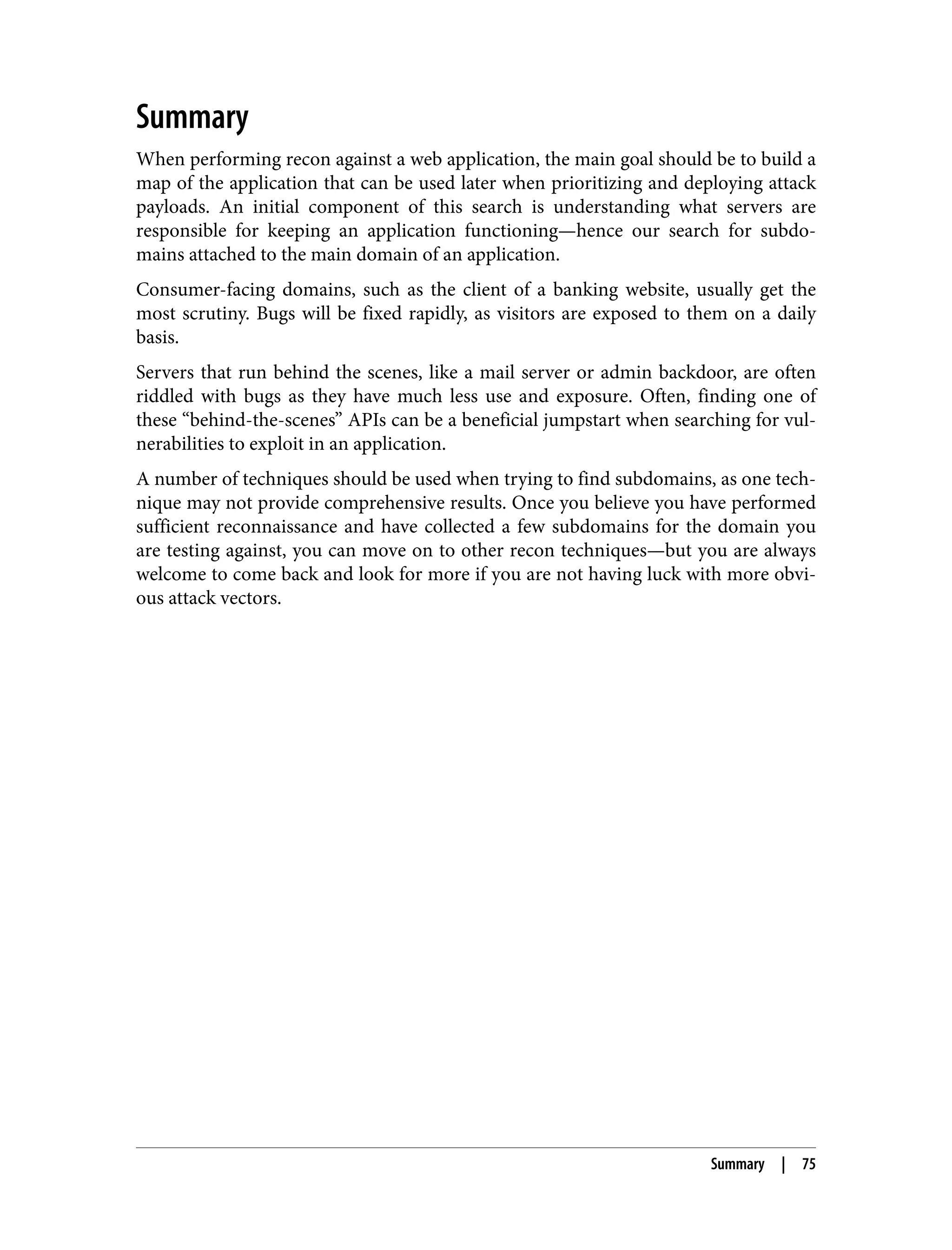 Summary When performing recon against a web application, the main goal should be to build a map of the application that can be used later when prioritizing and deploying attack payloads. An initial component of this search is understanding what servers are responsible for keeping an application functioning—hence our search for subdo‐ mains attached to the main domain of an application. Consumer-facing domains, such as the client of a banking website, usually get the most scrutiny. Bugs will be fixed rapidly, as visitors are exposed to them on a daily basis. Servers that run behind the scenes, like a mail server or admin backdoor, are often riddled with bugs as they have much less use and exposure. Often, finding one of these “behind-the-scenes” APIs can be a beneficial jumpstart when searching for vul‐ nerabilities to exploit in an application. A number of techniques should be used when trying to find subdomains, as one tech‐ nique may not provide comprehensive results. Once you believe you have performed sufficient reconnaissance and have collected a few subdomains for the domain you are testing against, you can move on to other recon techniques—but you are always welcome to come back and look for more if you are not having luck with more obvi‐ ous attack vectors. Summary | 75 