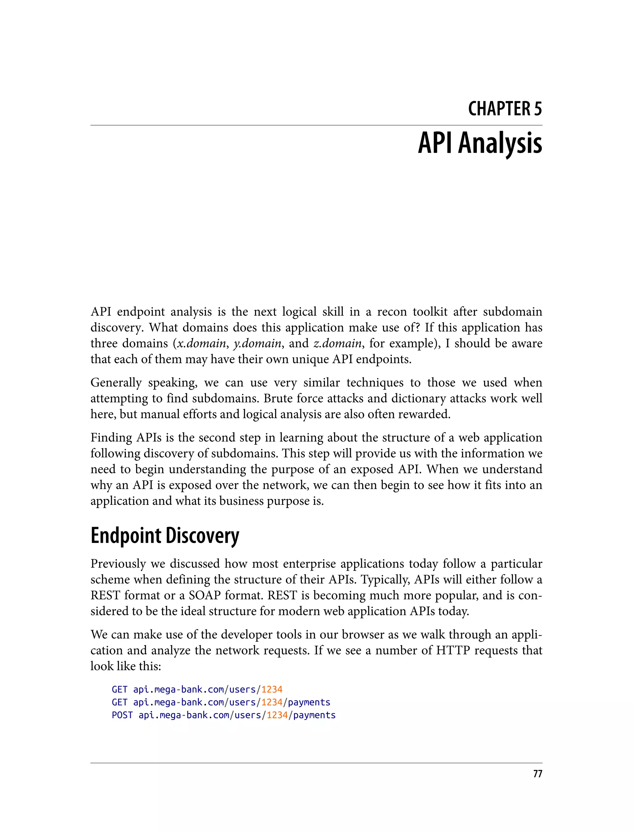 CHAPTER 5 API Analysis API endpoint analysis is the next logical skill in a recon toolkit after subdomain discovery. What domains does this application make use of? If this application has three domains (x.domain, y.domain, and z.domain, for example), I should be aware that each of them may have their own unique API endpoints. Generally speaking, we can use very similar techniques to those we used when attempting to find subdomains. Brute force attacks and dictionary attacks work well here, but manual efforts and logical analysis are also often rewarded. Finding APIs is the second step in learning about the structure of a web application following discovery of subdomains. This step will provide us with the information we need to begin understanding the purpose of an exposed API. When we understand why an API is exposed over the network, we can then begin to see how it fits into an application and what its business purpose is. Endpoint Discovery Previously we discussed how most enterprise applications today follow a particular scheme when defining the structure of their APIs. Typically, APIs will either follow a REST format or a SOAP format. REST is becoming much more popular, and is con‐ sidered to be the ideal structure for modern web application APIs today. We can make use of the developer tools in our browser as we walk through an appli‐ cation and analyze the network requests. If we see a number of HTTP requests that look like this: GET api.mega-bank.com/users/1234 GET api.mega-bank.com/users/1234/payments POST api.mega-bank.com/users/1234/payments 77 