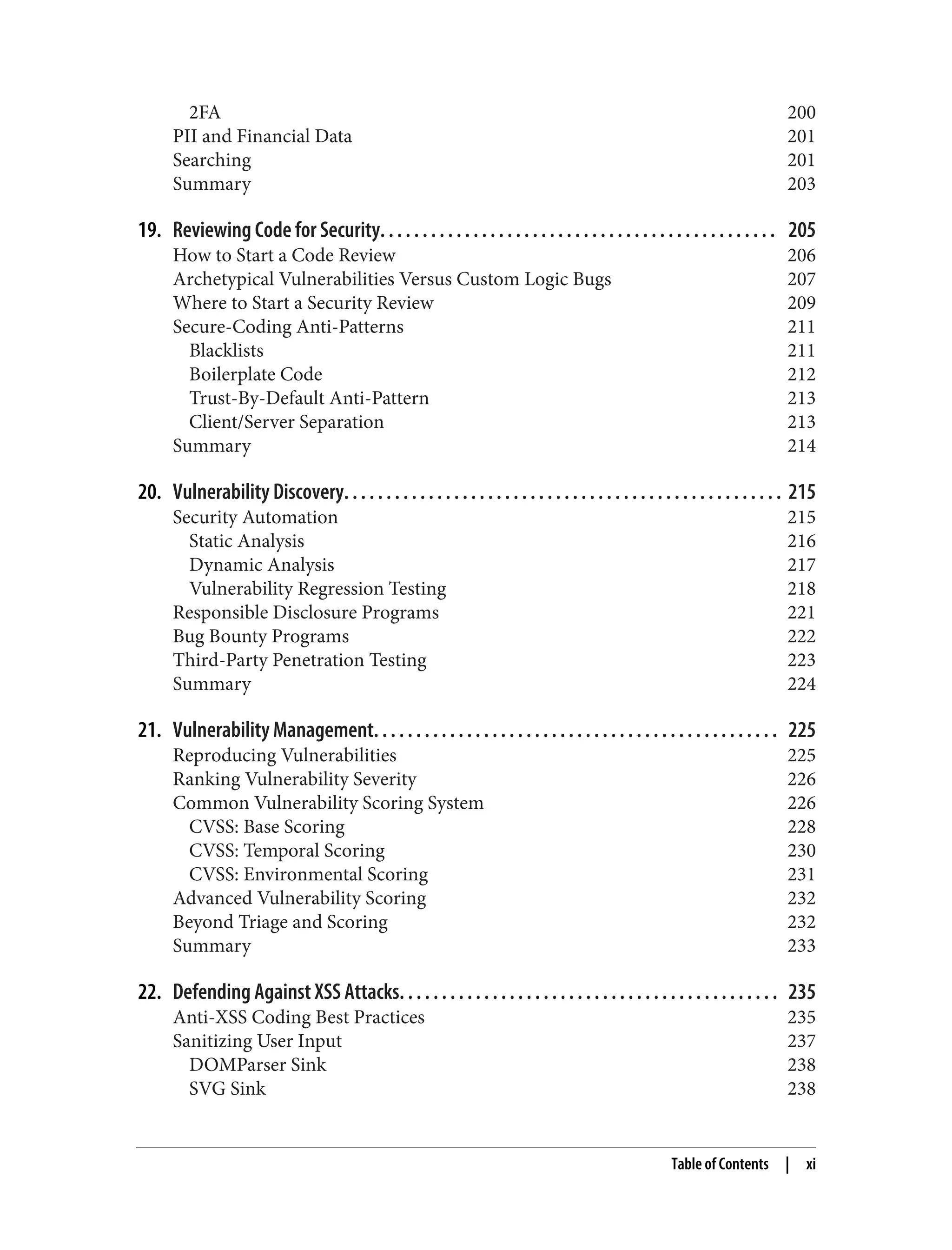 2FA 200 PII and Financial Data 201 Searching 201 Summary 203 19. Reviewing Code for Security. . . . . . . . . . . . . . . . . . . . . . . . . . . . . . . . . . . . . . . . . . . . . . . 205 How to Start a Code Review 206 Archetypical Vulnerabilities Versus Custom Logic Bugs 207 Where to Start a Security Review 209 Secure-Coding Anti-Patterns 211 Blacklists 211 Boilerplate Code 212 Trust-By-Default Anti-Pattern 213 Client/Server Separation 213 Summary 214 20. Vulnerability Discovery. . . . . . . . . . . . . . . . . . . . . . . . . . . . . . . . . . . . . . . . . . . . . . . . . . . . 215 Security Automation 215 Static Analysis 216 Dynamic Analysis 217 Vulnerability Regression Testing 218 Responsible Disclosure Programs 221 Bug Bounty Programs 222 Third-Party Penetration Testing 223 Summary 224 21. Vulnerability Management. . . . . . . . . . . . . . . . . . . . . . . . . . . . . . . . . . . . . . . . . . . . . . . . 225 Reproducing Vulnerabilities 225 Ranking Vulnerability Severity 226 Common Vulnerability Scoring System 226 CVSS: Base Scoring 228 CVSS: Temporal Scoring 230 CVSS: Environmental Scoring 231 Advanced Vulnerability Scoring 232 Beyond Triage and Scoring 232 Summary 233 22. Defending Against XSS Attacks. . . . . . . . . . . . . . . . . . . . . . . . . . . . . . . . . . . . . . . . . . . . . 235 Anti-XSS Coding Best Practices 235 Sanitizing User Input 237 DOMParser Sink 238 SVG Sink 238 Table of Contents | xi 