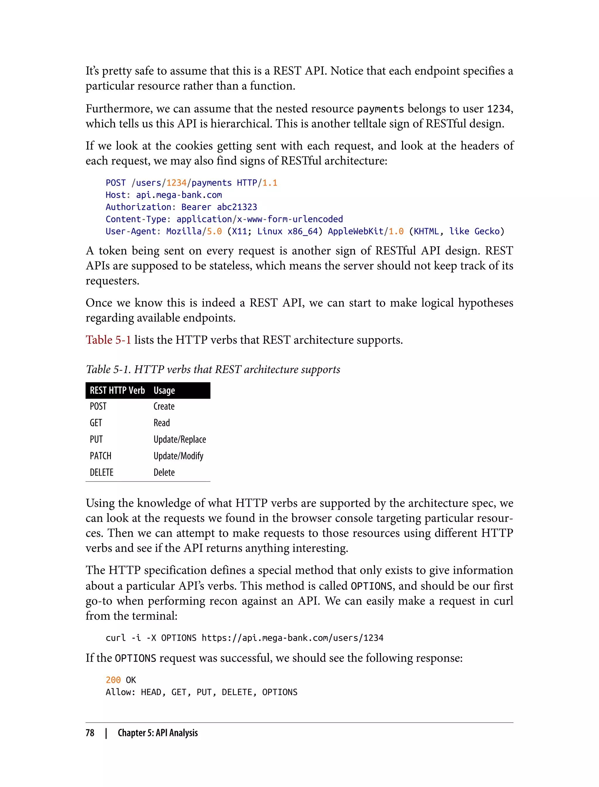 It’s pretty safe to assume that this is a REST API. Notice that each endpoint specifies a particular resource rather than a function. Furthermore, we can assume that the nested resource payments belongs to user 1234, which tells us this API is hierarchical. This is another telltale sign of RESTful design. If we look at the cookies getting sent with each request, and look at the headers of each request, we may also find signs of RESTful architecture: POST /users/1234/payments HTTP/1.1 Host: api.mega-bank.com Authorization: Bearer abc21323 Content-Type: application/x-www-form-urlencoded User-Agent: Mozilla/5.0 (X11; Linux x86_64) AppleWebKit/1.0 (KHTML, like Gecko) A token being sent on every request is another sign of RESTful API design. REST APIs are supposed to be stateless, which means the server should not keep track of its requesters. Once we know this is indeed a REST API, we can start to make logical hypotheses regarding available endpoints. Table 5-1 lists the HTTP verbs that REST architecture supports. Table 5-1. HTTP verbs that REST architecture supports REST HTTP Verb Usage POST Create GET Read PUT Update/Replace PATCH Update/Modify DELETE Delete Using the knowledge of what HTTP verbs are supported by the architecture spec, we can look at the requests we found in the browser console targeting particular resour‐ ces. Then we can attempt to make requests to those resources using different HTTP verbs and see if the API returns anything interesting. The HTTP specification defines a special method that only exists to give information about a particular API’s verbs. This method is called OPTIONS, and should be our first go-to when performing recon against an API. We can easily make a request in curl from the terminal: curl -i -X OPTIONS https://api.mega-bank.com/users/1234 If the OPTIONS request was successful, we should see the following response: 200 OK Allow: HEAD, GET, PUT, DELETE, OPTIONS 78 | Chapter 5: API Analysis 