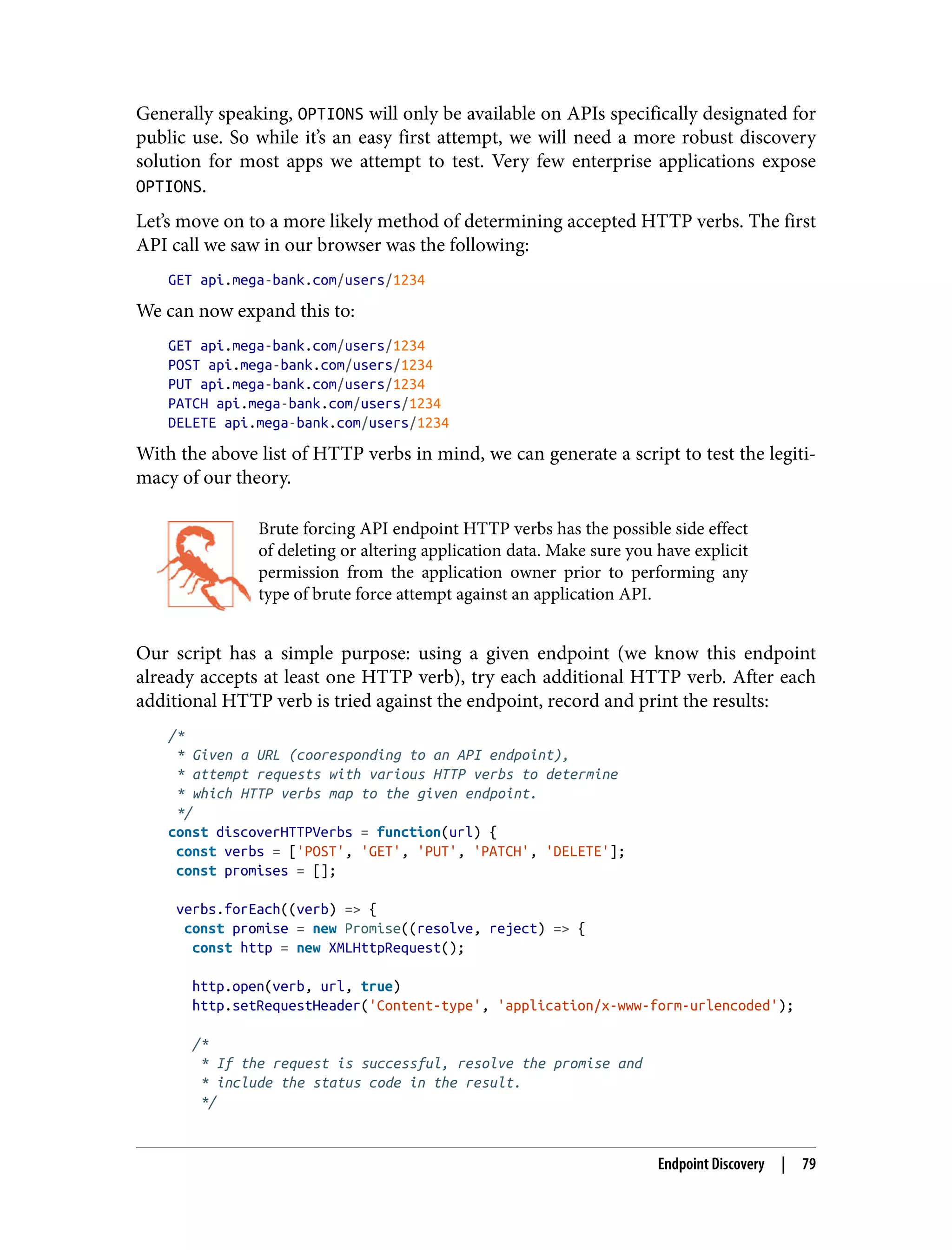 Generally speaking, OPTIONS will only be available on APIs specifically designated for public use. So while it’s an easy first attempt, we will need a more robust discovery solution for most apps we attempt to test. Very few enterprise applications expose OPTIONS. Let’s move on to a more likely method of determining accepted HTTP verbs. The first API call we saw in our browser was the following: GET api.mega-bank.com/users/1234 We can now expand this to: GET api.mega-bank.com/users/1234 POST api.mega-bank.com/users/1234 PUT api.mega-bank.com/users/1234 PATCH api.mega-bank.com/users/1234 DELETE api.mega-bank.com/users/1234 With the above list of HTTP verbs in mind, we can generate a script to test the legiti‐ macy of our theory. Brute forcing API endpoint HTTP verbs has the possible side effect of deleting or altering application data. Make sure you have explicit permission from the application owner prior to performing any type of brute force attempt against an application API. Our script has a simple purpose: using a given endpoint (we know this endpoint already accepts at least one HTTP verb), try each additional HTTP verb. After each additional HTTP verb is tried against the endpoint, record and print the results: /* * Given a URL (cooresponding to an API endpoint), * attempt requests with various HTTP verbs to determine * which HTTP verbs map to the given endpoint. */ const discoverHTTPVerbs = function(url) { const verbs = ['POST', 'GET', 'PUT', 'PATCH', 'DELETE']; const promises = []; verbs.forEach((verb) => { const promise = new Promise((resolve, reject) => { const http = new XMLHttpRequest(); http.open(verb, url, true) http.setRequestHeader('Content-type', 'application/x-www-form-urlencoded'); /* * If the request is successful, resolve the promise and * include the status code in the result. */ Endpoint Discovery | 79 