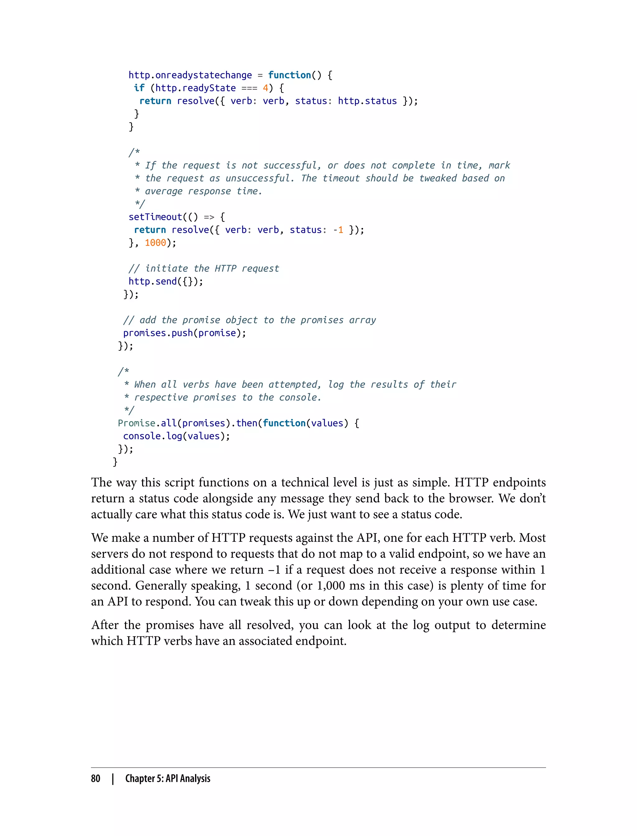 http.onreadystatechange = function() { if (http.readyState === 4) { return resolve({ verb: verb, status: http.status }); } } /* * If the request is not successful, or does not complete in time, mark * the request as unsuccessful. The timeout should be tweaked based on * average response time. */ setTimeout(() => { return resolve({ verb: verb, status: -1 }); }, 1000); // initiate the HTTP request http.send({}); }); // add the promise object to the promises array promises.push(promise); }); /* * When all verbs have been attempted, log the results of their * respective promises to the console. */ Promise.all(promises).then(function(values) { console.log(values); }); } The way this script functions on a technical level is just as simple. HTTP endpoints return a status code alongside any message they send back to the browser. We don’t actually care what this status code is. We just want to see a status code. We make a number of HTTP requests against the API, one for each HTTP verb. Most servers do not respond to requests that do not map to a valid endpoint, so we have an additional case where we return –1 if a request does not receive a response within 1 second. Generally speaking, 1 second (or 1,000 ms in this case) is plenty of time for an API to respond. You can tweak this up or down depending on your own use case. After the promises have all resolved, you can look at the log output to determine which HTTP verbs have an associated endpoint. 80 | Chapter 5: API Analysis 