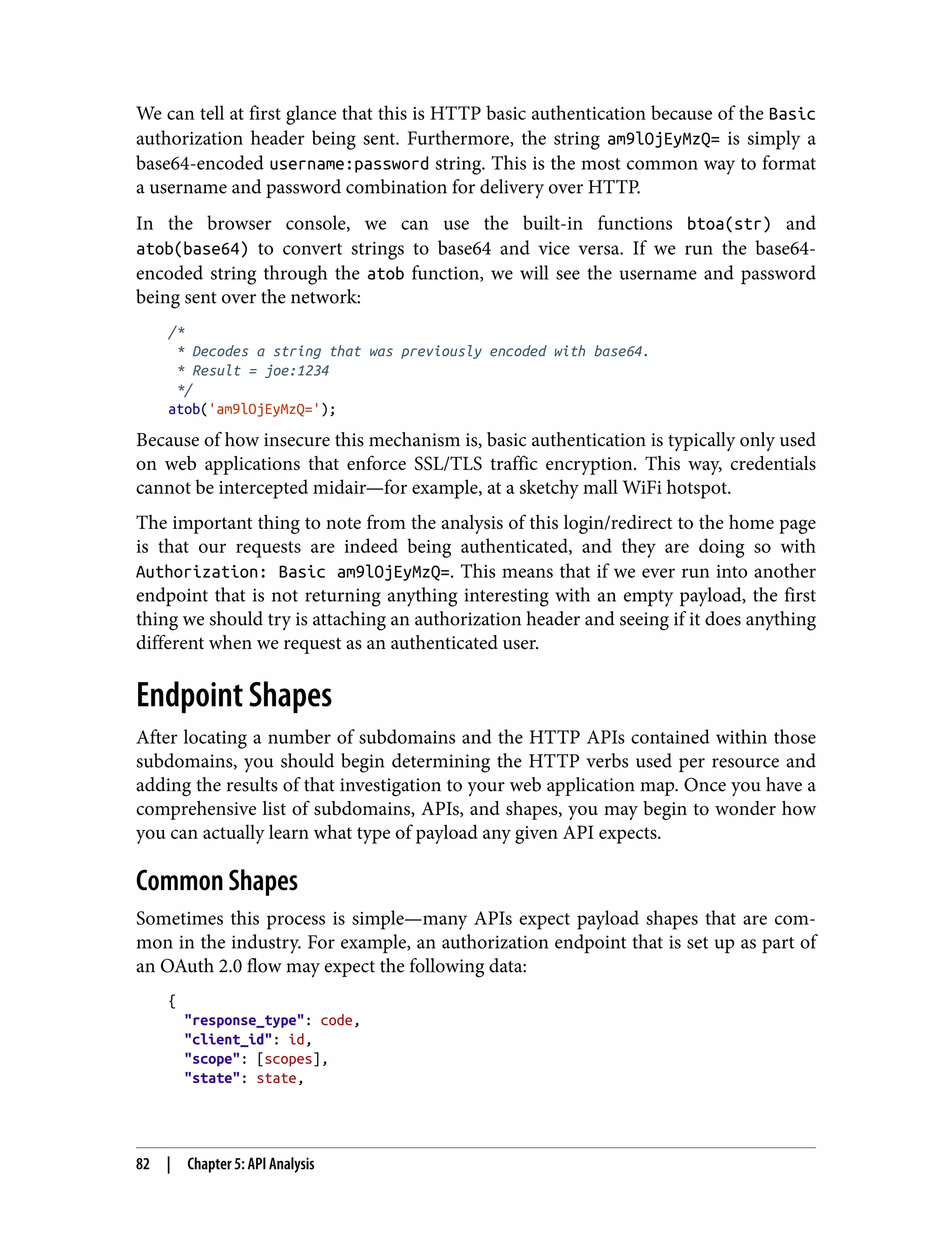 We can tell at first glance that this is HTTP basic authentication because of the Basic authorization header being sent. Furthermore, the string am9lOjEyMzQ= is simply a base64-encoded username:password string. This is the most common way to format a username and password combination for delivery over HTTP. In the browser console, we can use the built-in functions btoa(str) and atob(base64) to convert strings to base64 and vice versa. If we run the base64- encoded string through the atob function, we will see the username and password being sent over the network: /* * Decodes a string that was previously encoded with base64. * Result = joe:1234 */ atob('am9lOjEyMzQ='); Because of how insecure this mechanism is, basic authentication is typically only used on web applications that enforce SSL/TLS traffic encryption. This way, credentials cannot be intercepted midair—for example, at a sketchy mall WiFi hotspot. The important thing to note from the analysis of this login/redirect to the home page is that our requests are indeed being authenticated, and they are doing so with Authorization: Basic am9lOjEyMzQ=. This means that if we ever run into another endpoint that is not returning anything interesting with an empty payload, the first thing we should try is attaching an authorization header and seeing if it does anything different when we request as an authenticated user. Endpoint Shapes After locating a number of subdomains and the HTTP APIs contained within those subdomains, you should begin determining the HTTP verbs used per resource and adding the results of that investigation to your web application map. Once you have a comprehensive list of subdomains, APIs, and shapes, you may begin to wonder how you can actually learn what type of payload any given API expects. Common Shapes Sometimes this process is simple—many APIs expect payload shapes that are com‐ mon in the industry. For example, an authorization endpoint that is set up as part of an OAuth 2.0 flow may expect the following data: { "response_type": code, "client_id": id, "scope": [scopes], "state": state, 82 | Chapter 5: API Analysis 